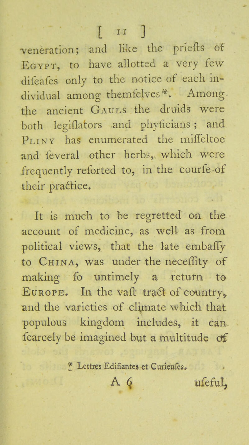 [  ] veneration; and like the priefts of Egypt, to have allotted a very few dileafes only to the notice of each in- dividual among themfelves*. Among the ancient Gaui.s the druids were both legiflators and phyficians ; and Pliny has enumerated the milTeltoe and feveral other herbs,, which were frequently reforted to, in the courfe-of their pra61ice. It is much to be regretted an the account of medicine, as well as from political views, that the late embafly to China, was under the neceffity of making fo untimely a return to Europe. In the vaft tra6l of coomtry^ and the varieties of cli.mate which that populous kingdom includes, it can fcarcely be imagined but a multitude off * Lettres Edifiantcs et Curieufes, A ^ ufeful,