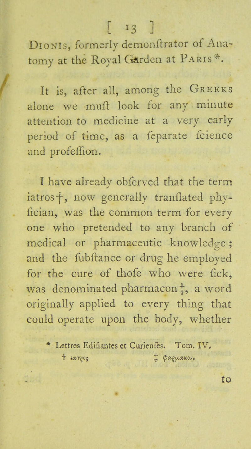 DioNls, formerly demonllrator of Ana- tomy at the Royal Ci^rdcn at Paris*. It is, after all, among the Greeks alone we miift look for any minute attention to medicine at a very early period of time, as a feparate fcience and profeffion. I have already obferved that the term iatros-f-, now generally tranflated phy- lician, was the common term for every one who pretended to any branch of medical or pharmaceutic knowledge; and the fubflance or drug he employed for the cure of thofe who were fick, was denominated pharmacon:{:, a word originally applied to every thing that could operate upon the body, whether * Lettres Edifiantes et Curieufes. Tom. IV.