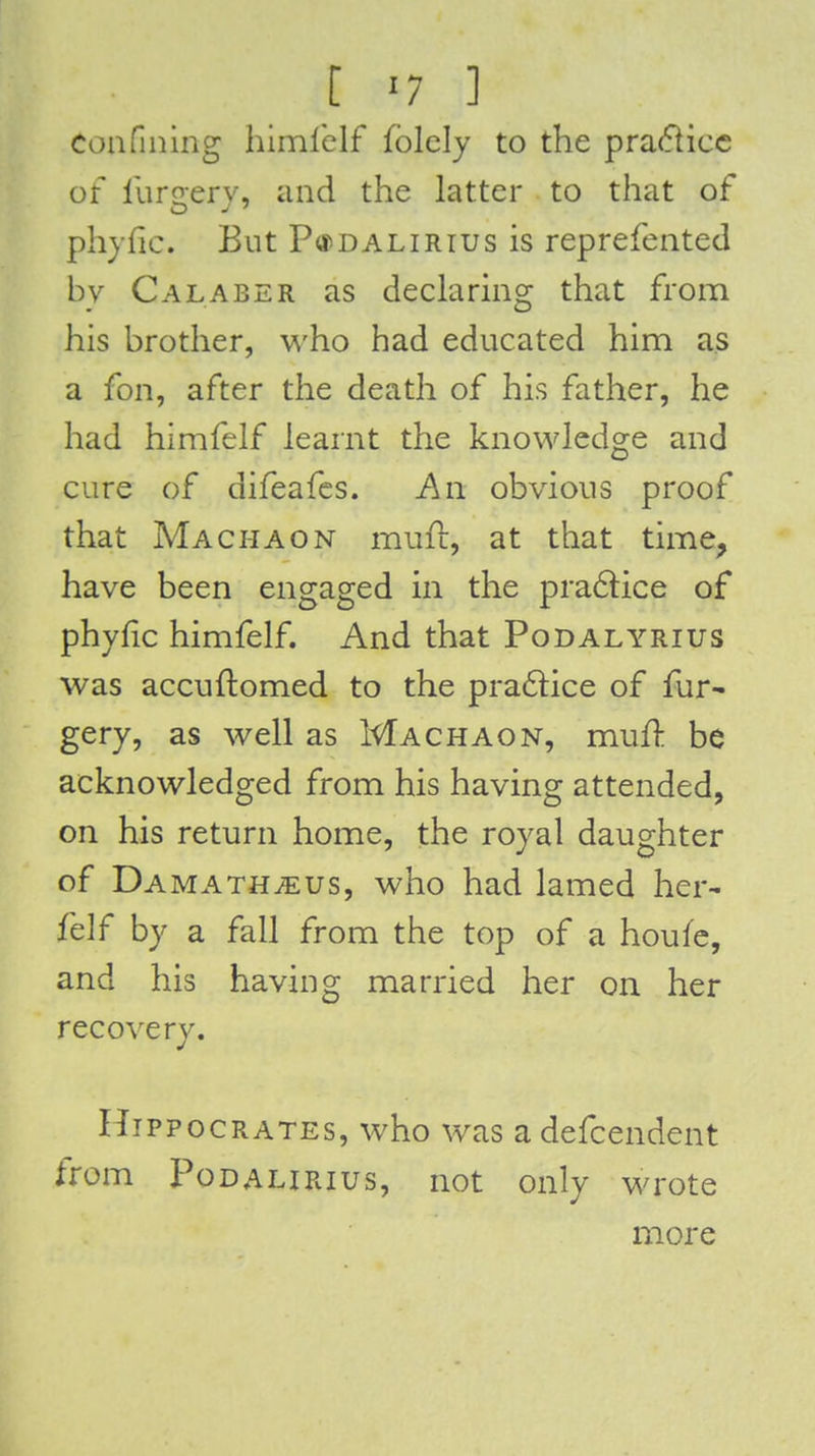 Confining himlblf fblcly to the pra(flicc of furgery, and the latter to that of phjfic. But PtfDALiRius is reprefented by Calaber as declaring that from his brother, who had educated him as a fon, after the death of his father, he had himfelf learnt the knowledge and cure of difeafes. An obvious proof that Machaon mufl, at that time^ have been engaged in the pra6lice of phylic himfelf. And that Podalyrius was accuftomed to the pra6lice of fur- gery, as well as Machaon, mufl: be acknowledged from his having attended, on his return home, the royal daughter of Damath^eus, who had lamed her- felf by a fall from the top of a houfc, and his having married her on her recovery. Hippocrates, who was adefcendent from PoDALiRius, not only wrote more