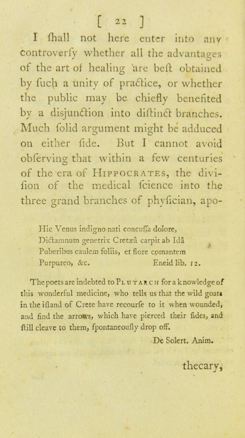 [ 2^ ] I fhall not here enter into anv Controverly whether all the advantages of the art of heahng arc bell: obtained by fuch a unity of pra61ice, or whether the public may be chiefly benefited by a disjundion into diftin6l branches. Much folid argument might be adduced on either fide. But I cannot avoid obferving that within a few centuries of the era of Hippocrates, the divi- fion of the medical fcience into the three grand branches of phyfician, apo- HIc Venus mdigno nati coRculTa dolore, Diflamnum genetrix Cretaea carpit ab Ida ^ Puberibus caulcm follis, et flore comantem Purpureo, &c. Eneidlib. 12, The poets are indebted to Plutarch for a knowledge of this wonderful medicine, who tells us that the wild goats in the ifland of Crete have recourfe to it when wounded, and find the arrows, which have pierced their fides, and ftill cleave to them, fpontaneoufly drop off. De Solert. Anim. thecary,