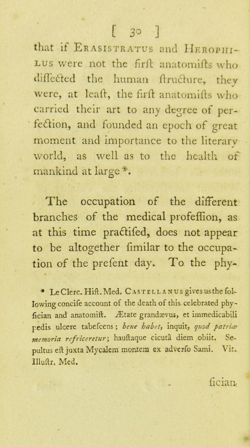 that if Erasistratus and IlKROPiri- JLUs were not the fwil anatomifts who difletlcd the human ftrucliire, they were, at Icall:, the firft anatomies who carried their art to any decree of per- fedion, and founded an epoch of great moment and importance to the hterarv world, as well as to the health of mankind at large *. The occupation of the different branches of the medical profeflion, as at this time pradlifed, does not appear to be altogether limilar to the occupa- tion of the prefent day. To the phy- ♦ LeCIerc. Hift.Med. C ast ell an us gives usthe fol- lowing concife account of the death of this celebrated phy- fician and anatomift. imitate grandaevus> ct immedicabili pedis ulcere tabefcens; be»e habet^ inquit, quod patriae memoria refriceretur\ hauftaque cicuta diem obiit. Se- pultus eft juxta Mycalem moatem ex adverfo Sami. Vit, Illuftr. Med. fician