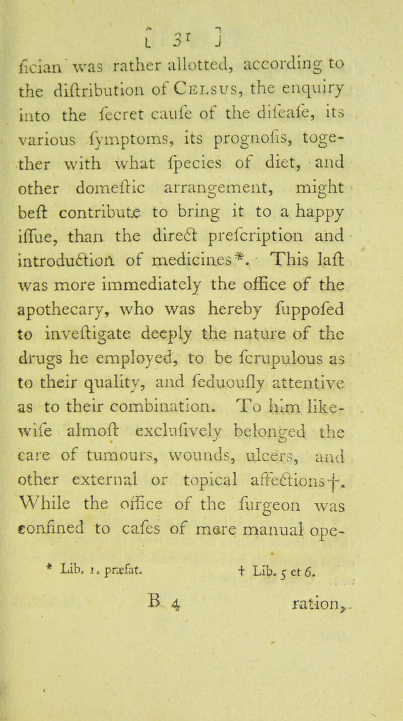 ficiaii'was rather allotted, according to the didributiou of Celsus, the enquiry into the fecret caufe of the difeafe, its various fymptoms, its prognofis, toge- ther with what Ipecies of diet, and other domellic arrangement, might beft contribute to bring it to a happy ifTue, than the dire6t prefcription and introdu6tion of medicines*. This laH: was more immediately the office of the apothecary, who was hereby fuppofed to inveftigate deeply the nature of the drugs he employed, to be fcrupulous as to their quality, and feduoufly attentive as to their combination. To him like- wife almofl: exclufivcly belone:ed the care of tumours, wounds, ulcers, and other external or topical affedions-j-. While the office of the furgeon was confined to cafes of msre manual ope- * Lib. I. pnefat. + Lib. 5 et 6. B 4 ration J,.