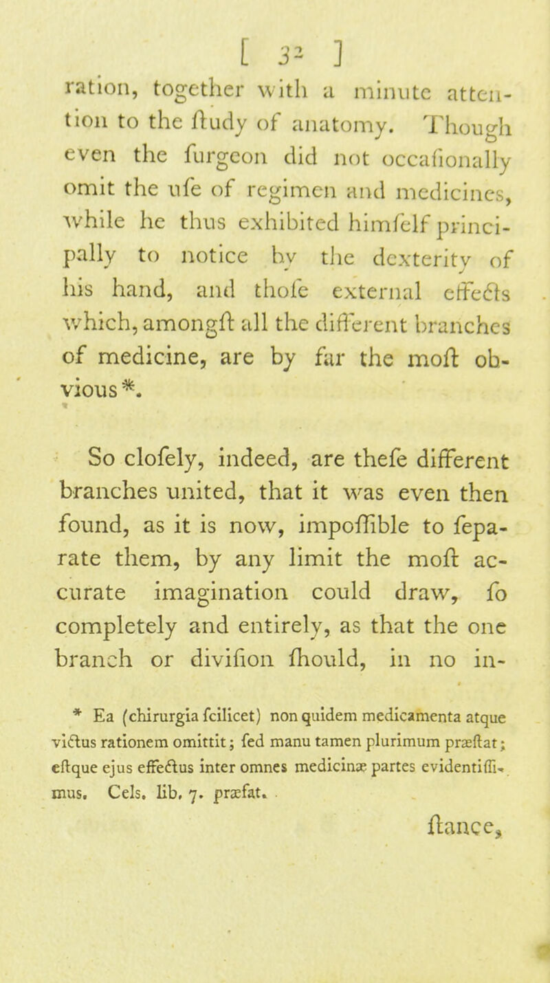 [ 3^- 1 ration, together with a minute atten- tion to the Rudy of anatomy. Though even the furgeon did not occafionally omit the iife of regimen and medicines, while he thus exhibited himfelf princi- pally to notice hy the dexterity of his hand, and thofe external effe61s which, amongft all the diflerent branches of medicine, are by fur the moft ob- vious *. ■t So clofely, indeed, are thefe different branches united, that it was even then found, as it is now, impofTible to fepa- rate them, by any limit the rnofl: ac- curate imagination could draw, fo completely and entirely, as that the one branch or divifion fhould, in no in- * Ea (chirurgia fcllicet) non quidem medicamenta atque viftus rationem omittit; fed manu tamen plurimum prseftat; cftque ejus effedlus inter omnes medicinse partes cvidentiffn mus. Cels. lib, 7. prsfat. fiance.