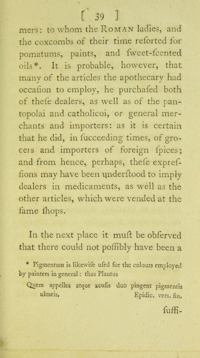 mers: to whom the Roman Indies, and the coxcombs of their time reforted for pomatums, paints, and fweet-fcented oils*. It is probable, however, that many of the articles the apothecary had occafion to employ, he purchafed both of thefe dealers, as well as of the pan- topolai and catholicoi, or general mer- chants and imiporters: as it is certain that he did, in fucceeding times, of gro- ceis and importers of foreign Ipices; and from hence, perhaps, thefe expref- fions may have been underftood to imply dealers in medicaments, as well as the other articles, which were vended at the fame Ihops. In the next place it mwft be obferved that there could not poffibly have been a * Pigmentum is likewlfe ufed for the colours employed by painters in general: thus Plautus Quern appelles atque zeulls duo pingent pigmentis ulmeis, Epidic. vers. fin. fuffi.