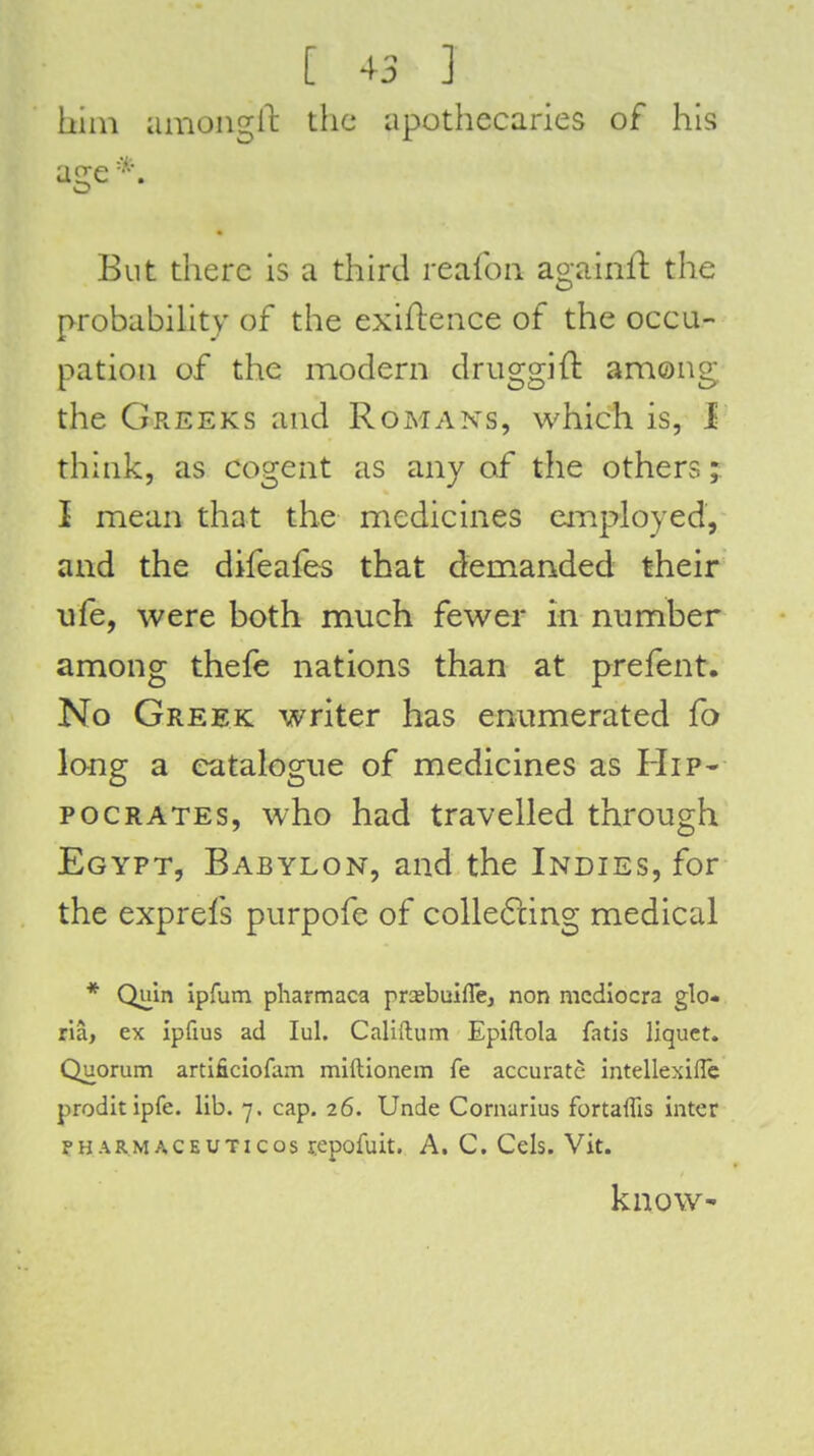 hiin amongll: the apothecaries of his age* But there is a third reafoii againft the probabihty of the exifleiice of the occu- pation of the modern druggift among the Greeks and Romans, which is, 1 think, as cogent as any of the others; I mean that the medicines eiTiployed, and the difeafes that demanded their ufe, were both much fewer in mimber among thefe nations than at prefent. No Greek writer has enumerated fo long a catalogue of medicines as Hip- pocrates, who had travelled through Egypt, Babylon, and the Indies, for the exprefs purpofe of colle6iing medical * Quln ipfum pliarmaca prsbuiffe, non mcdiocra glo- ria, ex ipfius ad lul. Califtum Epiftola fatis liquet. Quorum artificiofam miftionem fe accurate intellexiflc proditipfe. lib. 7. cap. 26. Unde Cornarius fortaffis inter pHAR.MACEUTicos repofuit. A. C. Cels. Vit. know-