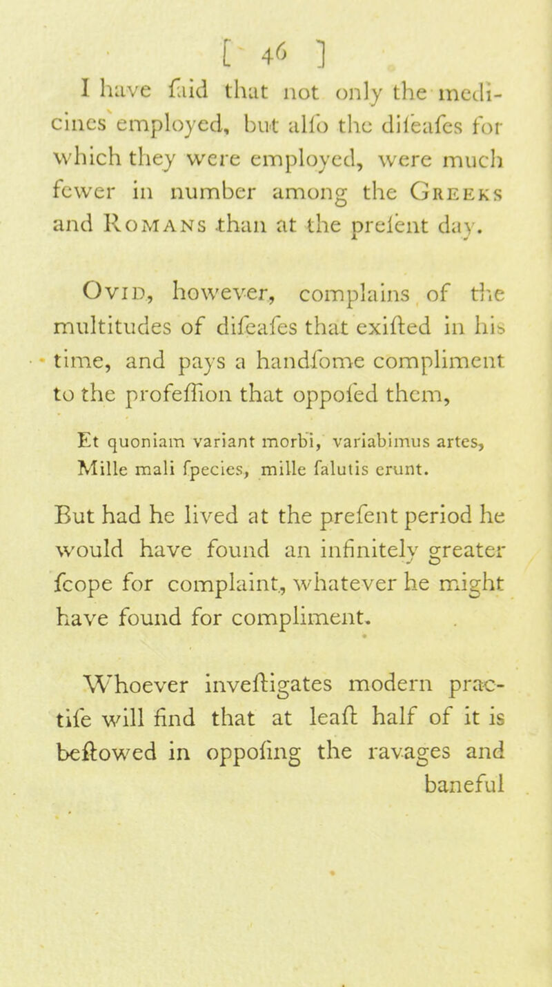 I have {•lid thut not only the medi- cines employed, hut alio the dileafes for which they were employed, were miicli fewer in numher among the Greeks and Romans than at the prelent day. Ovid, however, complains of die multitudes of difeafes that exifted in his • • time, and pays a handfome compliment to the profelTion that oppofed them, Et quoniam variant morbi, variabimus artes, Mille mali fpecies, mille falutis crunt. But had he hved at the prefent period he would have found an infiniteh- o;reater -J O fcope for complaint, whatever he mxight have found for comphment. Whoever inveftigates modern prac- tife will find that at leafl half of it is beftowed in oppofing the ravages and baneful