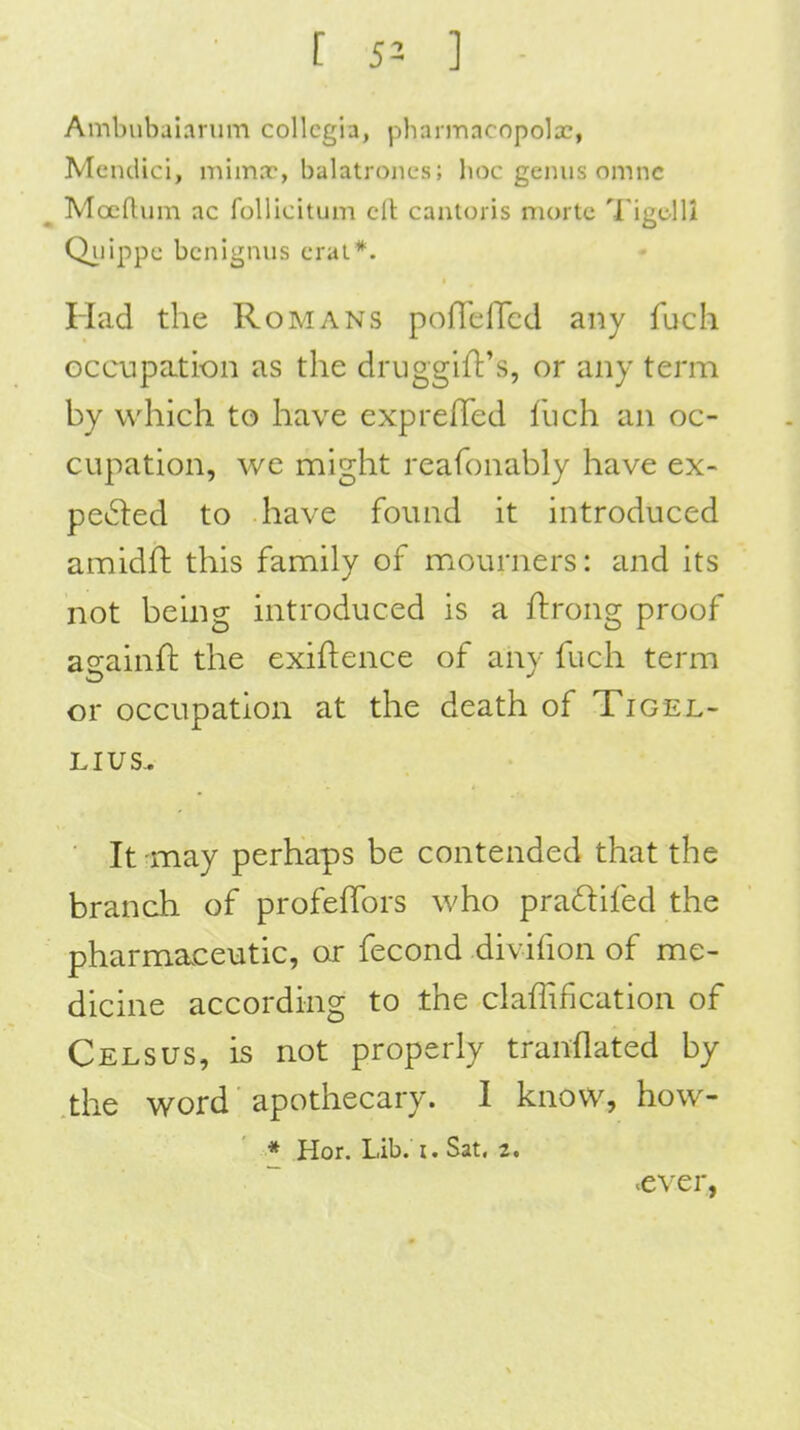 Ambubaianim collegia, pharmacopeia?, Mendici, mimx, balatroncs; lioc genus omnc Mocftum ac follicitum eft cantoris morte Tigclli Qiiippc bcnignus craL*. Had the Romans pofTelTcd any fuch Gccupati-on as the drugglft's, or any term by which to have exprefied llich an oc- cupation, we might reafonably have ex- pected to have found it introduced amidft this family of mourners: and its not being introduced is a ftrong proof aeainfl: the exiftence of any fuch term or occupation at the death of Tigel- LIUS^ It may perhaps be contended that the branch of profefTors who pradifed the pharmaceutic, or fecond divifion of me- dicine according to the claffification of Celsus, is not properly translated by the word apothecary. I know, how- * Hor. Lib. I. Sat, 2. .ever,