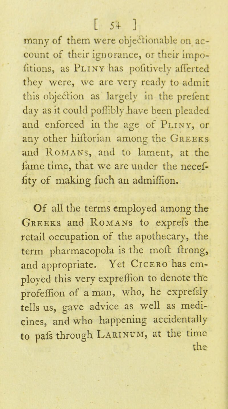 many of them were objeftionable on ac- count of their ignorance, or their impo- fitions, as Pliny has pofitively aflerted they were, we are very ready to admit this obje6lion as hirgely in the prefent day as it could pofiibly have been pleaded and enforced in the age of Pliny, or any other hiftorian among the Greeks and Romans, and to lament, at the fame time, that we are under the necef- fity of making luch an admiflion. Of all the terms employed among the Greeks and Romans to exprefs the retail occupation of the apothecary, the term pharmacopola is the moft ftrong, and appropriate. Yet Cicero has em- ployed this very expreffion to denote the profeffion of a man, who, he exprefsly tells us, crave advice as well as medi- cines, and who happening accidentally to pafs through Larinum, at the time the