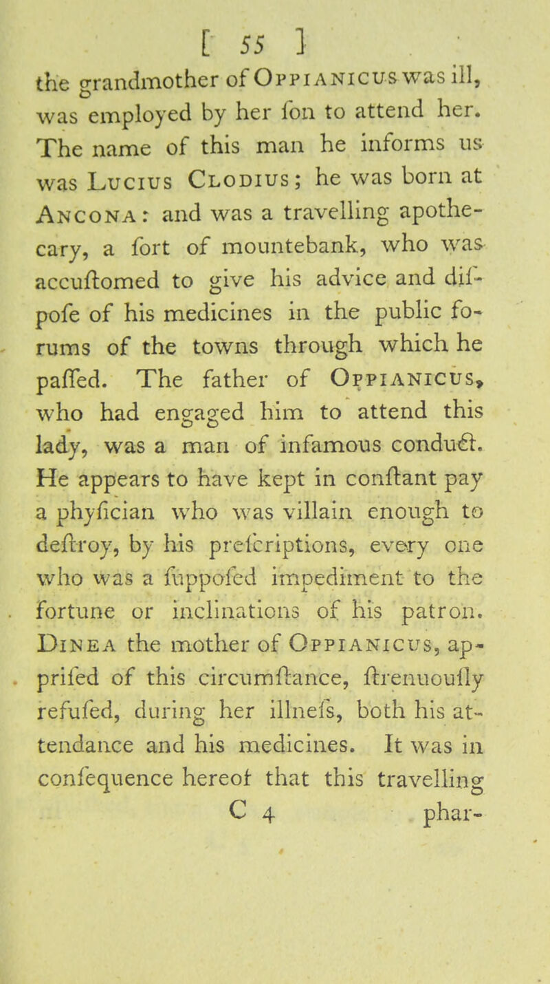 the o-randmother of Oppianicus was ill, was employed by her Ibii to attend her. The name of this man he informs us was Lucius Clodius; he was born at Anconat and was a travelUng apothe- cary, a fort of mountebank, who was accuflomed to give his advice and dil- pofe of his medicines in the pubHc fo- rums of the towns through which he paffed. The father of Oppianicus, who had engaged him to attend this lady, was a man of infamous condu61. He appears to have kept in conftant pay a phyfician who was villain enough to deflroy, by his prelcriptions, every one who was a fuppofed impediment to the fortune or inclinations of his patron. DiNEA the mother of Oppianicus, ap- prifed of this circumftance, ftrenuoully refufed, during her illnefs, both his at- tendance and his medicines. It was in confequence hereof that this travelling C 4 phar-