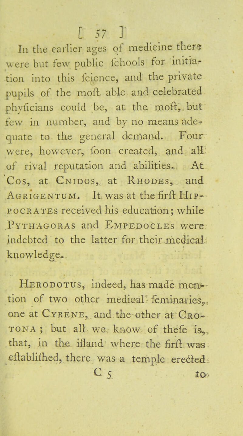 In the cailier ages of medicine ther-^ were but few public fchools for initiar tion into this fcience, and the private pupils of the moft. able and celebrated phyficians could be, at the mofly.but few in number, and hy no means ade^- quate to the general demand. Four were, however, foon created, and alL of rival reputation and abilities,. At Cos, at Cnidos, at Rhodes, and Agrigentum. It was at the fn-ft Hip- pocrates received his education; while Pythagoras and Empedocles were indebted to the latter for their medical knowledge, Herodotus, indeed, has made men.-- tion of two other medical' feminaries,, one at Cyrene, and the other at Gro- TONA ; but all we know, of thefe is,, that, in th.e iiland where the £rft was ^flablhhed, there was a temple ere6ted: C 5_ to.