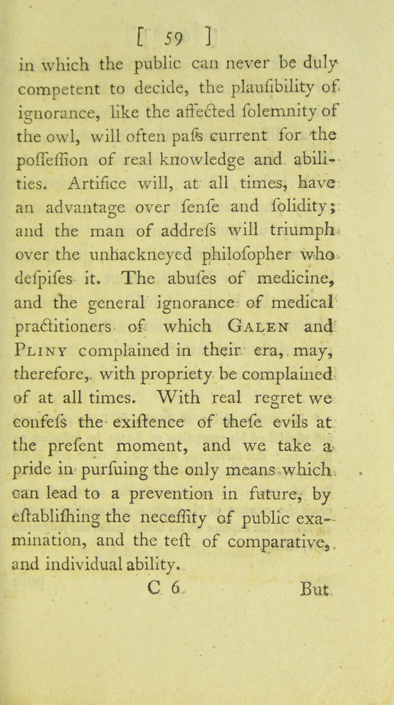 in which the pubhc can never be duly competent to decide, the plaufibihty of ignorance, hke the affeded folemnity of the owl, will often pafe current for the pofTeffion of real knowledge and abili- ties. Artifice will, at all times, have an advantage over fenfe and fblidity;. and the man of addrefs will triumphs over the unhackneyed philofopher who; delpifes it. The abufes of medicine, and tlie general ignorance of medical praftitioners of which Galen and Pliny complained in their era,. may, therefore,, with propriety be complained of at all times. With real regret we confefs the exiftence of thefe. evils at: the prefent moment, and we take a- pride in purfhing the only means which, can lead to a prevention in future, by eftablifhing the neceffity of public exa- mination, and the teft of comparative, , and individual ability._ C 6 But.