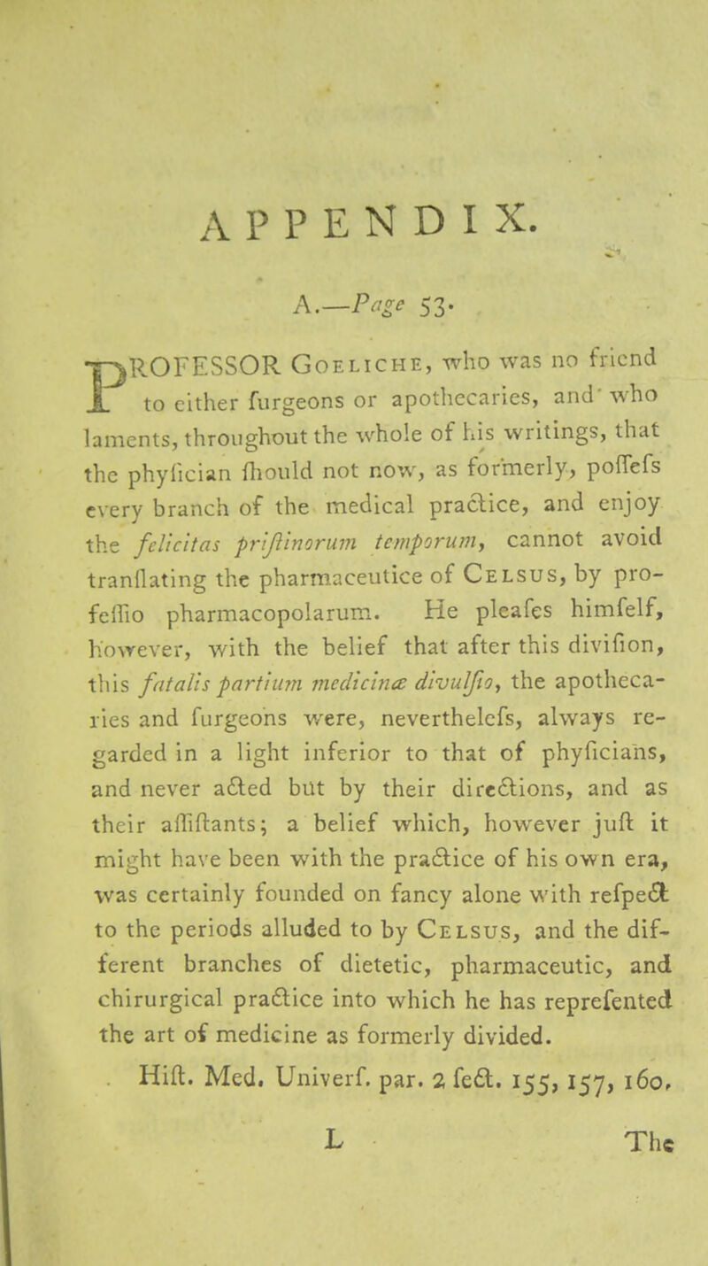 APPENDIX PROFESSOR GoELiCHE, who was no friend to either furgeons or apothecaries, and'who laments, throughout the whole of his writings, that the phyfician fliould not now, as formerly, poffefs every branch of the medical practice, and enjoy the feUcitas prijlinorum tetnporum, cannot avoid tranflating the pharmaceutice of Celsus, by pro- feffio pharmacopolarum. He pleafes himfelf, however, with the belief that after this divifion, til is fat alls parti mn mecUclnce divulftOy the apotheca- ries and furgeons were, neverthelcfs, always re- garded in a light inferior to that of phyficians, and never afted but by their dire6lions, and as their alTiftants; a belief which, however juft it might have been with the praftice of his own era, was certainly founded on fancy alone with refpe6l: to the periods alluded to by Celsus, and the dif- ferent branches of dietetic, pharmaceutic, and chirurgical pradlice into which he has reprefented the art of medicine as formerly divided. Hift. Med, Univerf. par. 2 fe£t. 155, 157, 160,