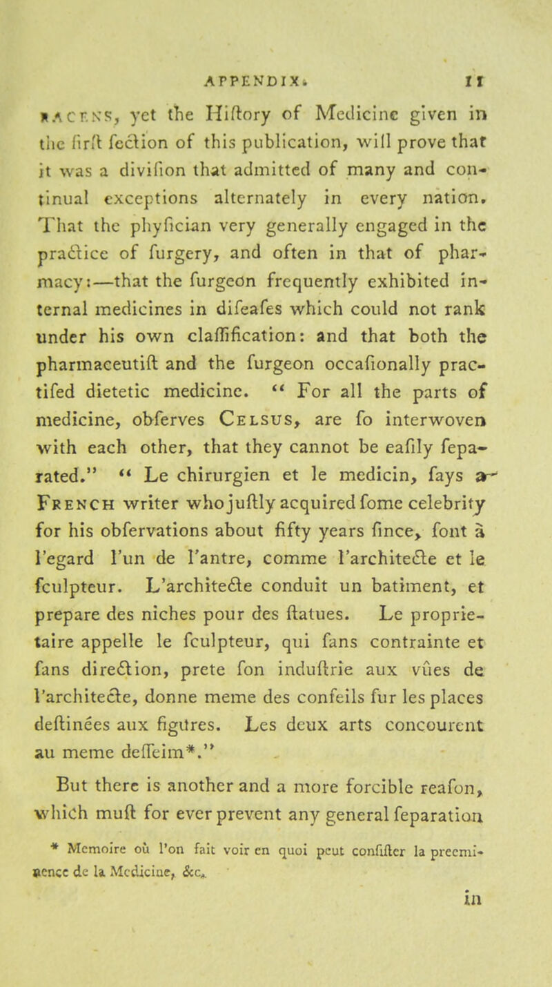 HAcr.NS, yet the Hiftory of Medicine given in tiic fir'l fec\ion of this publication, will prove that it was a divifion that admitted of many and con- tinual exceptions alternately in every nation. That the phyfician very generally engaged in the pradiice of furgery, and often in that of phar- macy:—that the furgcon frequently exhibited in- ternal medicines in difeafes which could not rank under his own claflification: and that both the pharmaeeutift and the furgeon occafionally prac- tifed dietetic medicine.  For all the parts of medicine, obferves Celsus, are fo interwoven with each other, that they cannot be eafily fepa- rated.  Le chirurgien et le medicin, fays ^r' French writer whojuftly acquiredfome celebrity for his obfervations about fifty years fince> font a regard I'un de I'antre, comme I'architetSle et le fculpteur. L'archite£ie conduit un batiment, et prepare des niches pour des ftatues. Le proprie- taire appelle le fculpteur, qui fans contrainte et fans diredlion, prete fon induftrie aux vues de I'architecle, donne meme des confeils fur les places deftinees aux figures. Les deux arts concourent au meme defleim*.'* But there is another and a more forcible reafon, which muft for ever prevent any general feparation * Mcmoire ou Ton fait voir cn quo! pcut confiftcr la precmi- sencc de la. Medicine, in