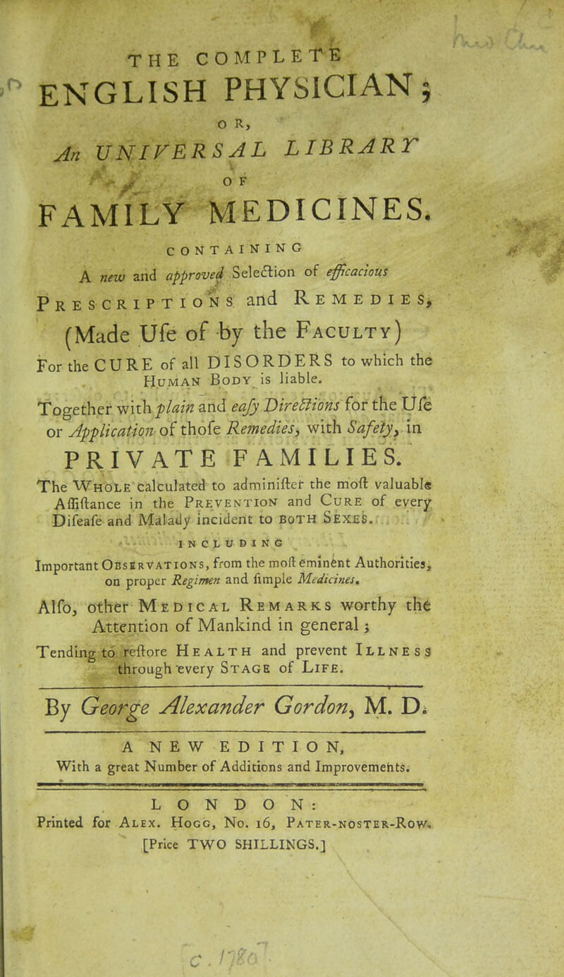 THE COMPLETE ENGLISH PHYSICIAN} O R, An UNIVERSAL LIBRART A* Jf' , ., O F FAMILY MEDICINES. CONTAINING A new and approved Selection of efficacious Prescriptions and Remedies, (Made Ufe of by the Faculty) For the CURE of all DISORDERS to which the Human Body is liable. Together with plain and eqfy Directions for the Ufe or Application of thofe Remedies, with Safety> in PRIVATE FAMILIES. The Whole calculated to adminiftcf the mod valuable Afliftance in the Prevention and Cure of every Difeafe and Malady incident to Both Sexes. INCLUDING Important Observations, from the mod eminent Authorities, on proper Regimen and ample Medicines* Alfo, other Medical Remarks worthy the Attention of Mankind in general j Tending to reftore Health and prevent Illness through-every Stage of Life. . «   ' | ■ —■ By George Alexander Gordon^ M. D* A NEW EDITION, With a great Number of Additions and Improvements. LONDON: Printed for Alex. Hogg, No. 16, Pater-noster-Row, [Price TWO SHILLINGS.] C