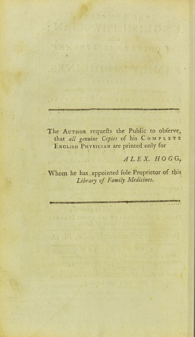 OM»acjoooaeceoow»oooMoaoaeooo°°°°°°ocooocooaoo90o«o30oecoooocoM»tieo3o»oe<i<i»imewn»x»*aOojcj The Author rcquefts the Public to obferve, that all genuine Copies of his Complete English Physician are printed only for ALEX. HOGG, Whom he has appointed fole Proprietor of tfris Library of Family Medicines.