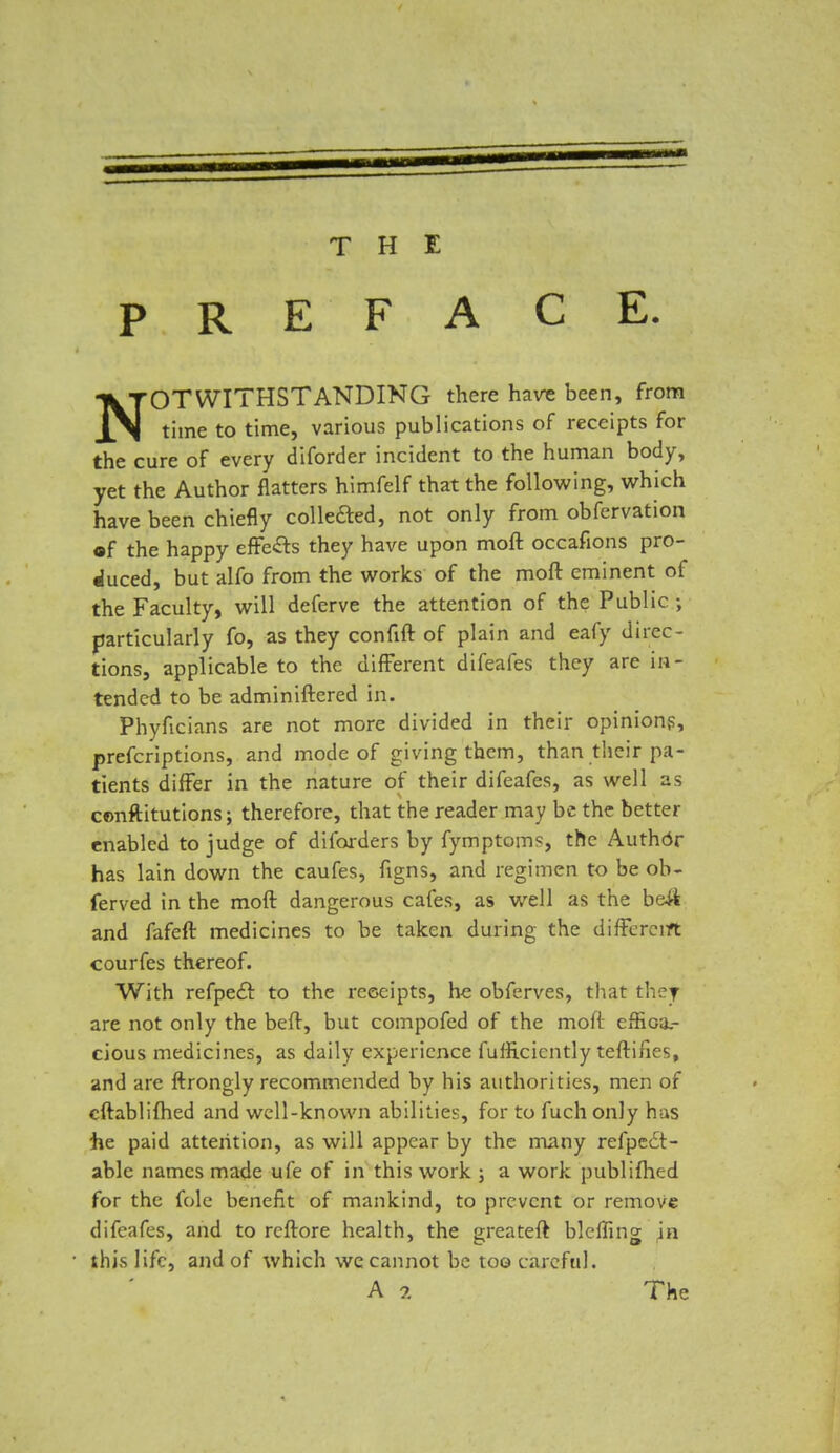 THE PREFACE. NOTWITHSTANDING there havs been, from time to time, various publications of receipts for the cure of every diforder incident to the human body, yet the Author flatters himfelf that the following, which have been chiefly collected, not only from obfervation •f the happy effe&s they have upon moft occafions pro- duced, but alfo from the works of the moft eminent of the Faculty, will deferve the attention of the Public ; particularly fo, as they confift of plain and eafy direc- tions, applicable to the different difeafes they are in- tended to be adminiftered in. Phyficians are not more divided in their opinions, prefcriptions, and mode of giving them, than their pa- tients differ in the nature of their difeafes, as well as constitutions; therefore, that the reader may be the better enabled to judge of diforders by fymptoms, the Author has lain down the caufes, figns, and regimen to be ob- ferved in the moft dangerous cafes, as well as the b&ft and fafeft medicines to be taken during the different courfes thereof. With refpe£r. to the receipts, he obferves, that they are not only the beft, but compofed of the moft effica- cious medicines, as daily experience fulficicntly teftifies, and are ftrongly recommended by his authorities, men of cftablifhed and well-known abilities, for to fuch only has he paid attention, as will appear by the many refpeit- able names made ufe of in this work ; a work publifhed for the folc benefit of mankind, to prevent or remove difeafes, and to rcftore health, the greateft blcffing in this life, and of which we cannot be too careful. A ?. The