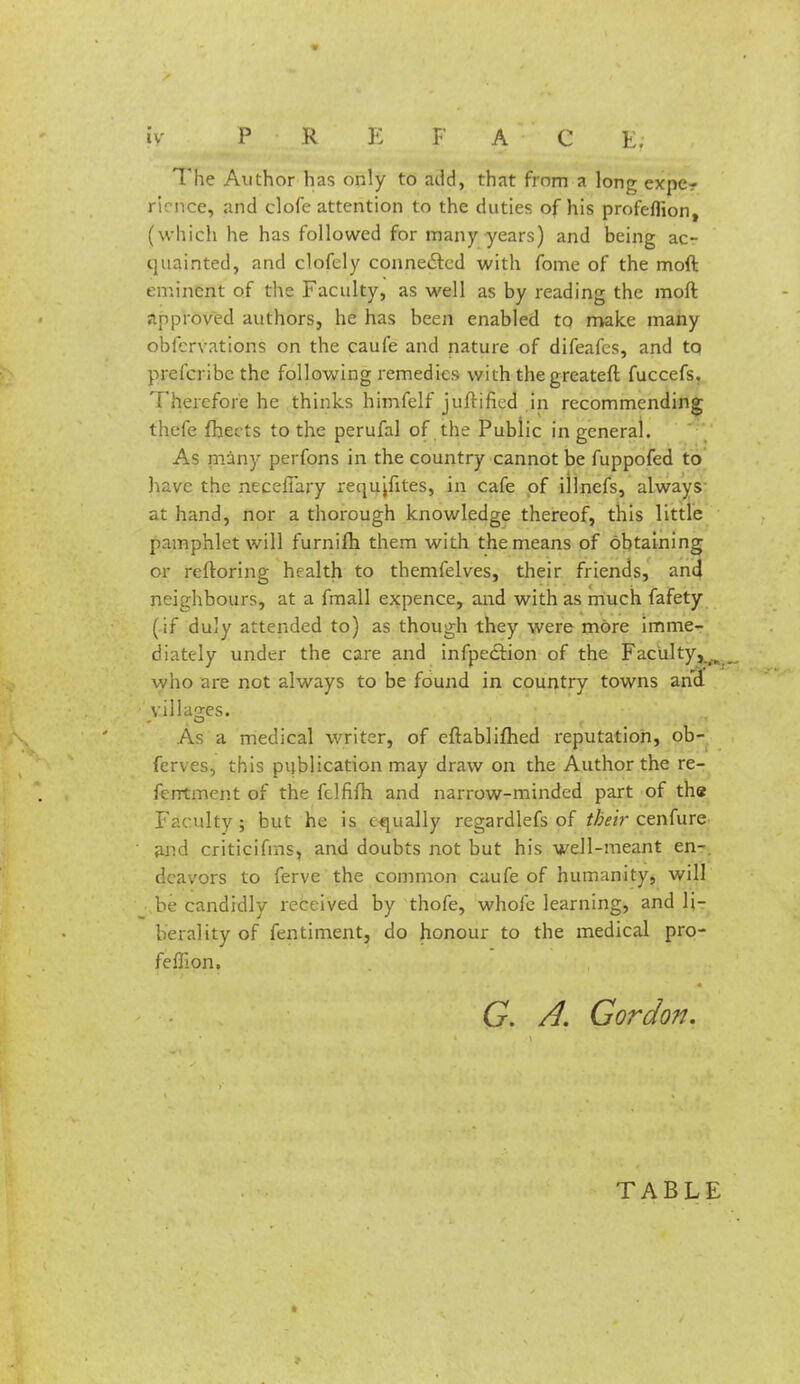 fv P R E F A C E. The Author has only to add, that from a long expe- rience, and clofe attention to the duties of his profeflion, (which he has followed for many years) and being acr quainted, and clofcly connected with fome of the moft eminent of the Faculty, as well as by reading the moft approved authors, he has been enabled to make many obfervations on the caufe and nature of difeafes, and to prefcribc the following remedies with thegreateft fuccefs. Therefore he thinks himfelf juftified in recommending thefe fhects to the perufal of the Public in general. As many perfons in the country cannot be fuppofed to have the neceiTary requjfites, in cafe of iilnefs, always at hand, nor a thorough knowledge thereof, this little pamphlet will furnifli them with the means of obtaining or rcftoring health to themfelves, their friends, and neighbours, at a fmall expence, and with as much fafety (if duly attended to) as though they were more imme- diately under the care and inflection of the Faculty,^ who are not always to be found in country towns and villages. As a medical writer, of eftablifhed reputation, ob- ferves, this publication may draw on the Author the re- ferrtment of the fclfifh and narrow-minded part of the Faculty ; but he is equally regardlefs of their cenfure and criticifins, and doubts not but his well-meant en- deavors to ferve the common caufe of humanity, will be candidly received by thofe, whole learning, and li- berality of fentiment, do honour to the medical pro- feffi on. G A. Gordon. TABLE