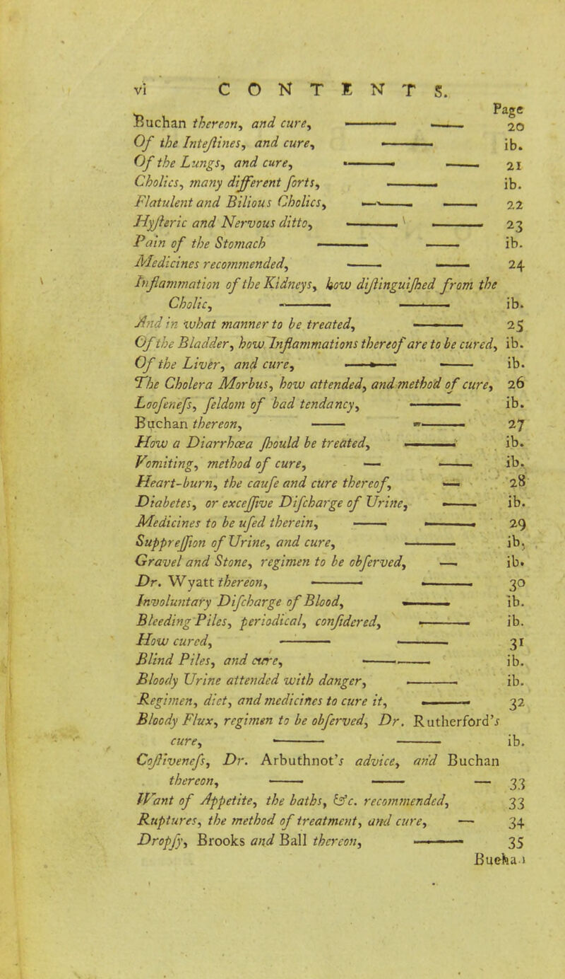 paSe Buchan thereon, and cure, ■ —— 2o Of the Intefiines, and cure, ■ ib. Of the Lungs, and cure, » « .. 21 Cholies, many different forts, . ib. Flatulent and Bilious Cholics, —> i 22 Hyjleric and Nervous ditto, • 1 . 23 Ptfia <?/ //^ Stomach ib. Medicines recommended, ■ ■ —— 24 Inflammation of the Kidneys, how dijlinguijhed from the Cholic, « ■ ib. And in what manner to be treated, - ■ 25 Of the Bladder, how Inflammations thereof are to be cured, ib. Of the Liver, and cure, ■ ' > ■ ib. The Cholera Morbus, how attended, and method of cure, 26 Locfenefs, feldom of bad tendancy, ————— ib. Buchan thereon, —— — 27 -ftW <z Diarrhoea fbould be treated,  ib. Vomiting, method of cure, —■ ib. Heart-burn, the caufe and cure thereof, — 28 Diabetes, or exceflive Difcharge of Urine, ■ ib. Medicines to be ufed therein, —— ■ . 29 SuppreJJion of Urine, and cure, • ib. Gravel and Stone, regimen to be obferved, —i ib. Dr. Wyatt thereon, ■ ■ 30 In voluntary Difcharge of Blood, « ]b. Bleeding Piles, periodical, confldered, • • ib. How cured, • . 31 Blind Piles, and cure, —— ib. Bloody Urine attended with danger, ■ ib. Regimen, diet, and medicines to cure it, ■ 32 Bloody Flux, regimen to be obferved, Dr. Rutherford'* cure, • ib. Coflivenefs, Dr. Arbuthnot'j advice, arid Buchan thereon, — 33 IVant of Appetite, the baths, &c. recommended, 33 Ruptures, the method of treatment, and cure, —■ 34 Dropfy, Brooks and Ball thereon, ■ ■ ■■ 35 Buehu )