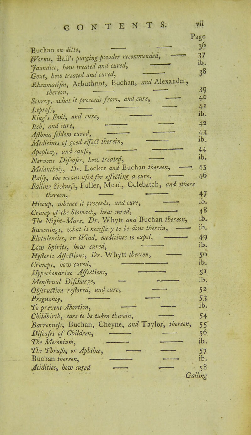 Page 36 37 ib. Buchan on ditto, '  ' Worms, Bail'j purging powder recommended, 37 Jaundice, how treated and cured, 1 • Gout, how treated and cured, 3 Rhcumatifm, Arbuthnot, Buchan, and Alexander, thereon, * '  ^9 Scurvy, what it proceeds fro?n, and cure, 4° Leprcfy, 41 Kings Evil, and cure, ■ ' Jtch, and cure, Afthma feldom cured, • — 43 Medicines of good effeel therein, • ' lb- Apoplexy, and caufe,  44 Nervous Difeafes, how treated, lb« Melancholy, Dr. Locker and Buchan thereon, • 45 Palfy, the means ufedfor effecting a cure, 46 Falling Sicknefs, Fuller, Mead, Colebatch, and others thereon, -  *  47 Hiccup, whence it proceeds, and cure, 1 ib. Cramp of the Stomach, how cured, ■ 4$ The Night-Mare, Dr. Whytt and Buchan thereon, ib. Swoonings, what is neceffary to be done therein, —— ib. Flatulencies, or Wind, medicines to expel, 49 XjOW Spirits, how cured, ib. Hyjleric Affeclions, Dr. Whytt thereon, 50 Cramps, boiv cured, ■ ib. Hypochondriac Affeclions, ■ 51 Menjlrual Difcharge, — ' ib. Objlruclion rejlored, and cure, 52 Pregnancy, > ■  ' 53 To prevent Abortion, ■ ■ *b« Childbirth, care to be taken therein, • 54 Etarrennefs, Buchan, Cheyne, and Taylor, thereon, 55 Difeafes of Children, ■ 5^ The Meconium, ■ ib. The Thrujh, or Aphtha, 57 Buchan thereon, > • ■ ib. Acidities, how cured - — ■ 58 Galling