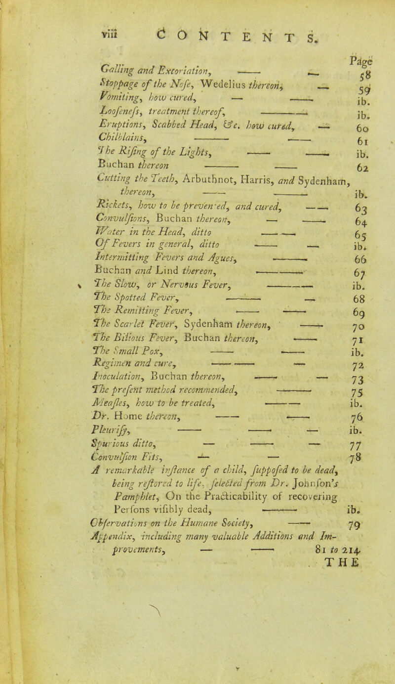 _ * Pa>e falling and Excoriation, ^ Stoppage of the Nsfe, Wedelius thereon, 5^ Voiniting, how cured, — . ^ Loofenefs, treatment thereof, jjj Eruptions, Scabbed Head, &H how cured, — (j0 Chilblains, . ^r 'J he Rifing of the Lights, ■ . jb. Buchan thereon 52 Cutting the Teeth, Arbuthnot, Harris, and Sydenham, thereon, . jb„ Ruiets, how to be prev'en'ed, and cured, ——. 63 Convulsions, Buchan thereon, — a 64 Water in the Head, ditto -—1 6^ Of Fevers in general, ditto - ■ jb. Intermitting Fevers and Agues, - 55 Buchan and Lind thereon, > . 67 'The Slow, or Nervous Fever, • jb. The Spotted Fever, 6g The Remitting Fever, . 6g The Scarlet Fever, Sydenham thereon, ■ 70 The Bilious Fever, Buchan thereon, • ■ 71 The Small Pox, ■ ib. Regimen and cure, —- 72 Inoculation, Buchan thereon, . — 73 Tlie prefent method recommended, 75 Aj'eafcs, how to be treated, ib. Dr. Home thereon, ■ . 76 Pleurify, • — ib. Spitiious ditto, — — 77 Convuljion Fits, — — 78 A remarkable irjlance of a child, fuppofed to be dead, being rejlorcd to life, feletted from Dr. Johnfon'j Pamphlet, On the Practicability of recovering Pei Cons vifibly dead, ■ ib. Obfervatijns on the Humane Society, 79 Appendix, including many valuable Additions and Im- provements, — • 81 to 214, THE