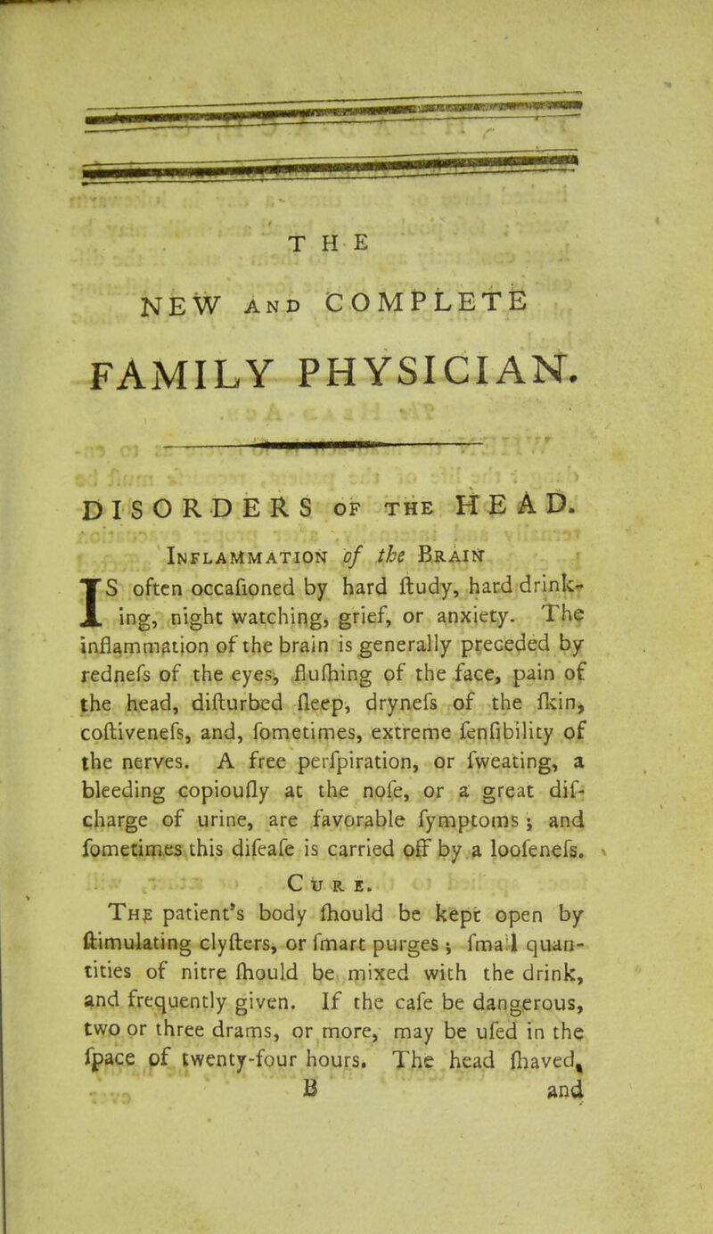 NEW and COMPLETE FAMILY PHYSICIAN. DISORDERS of the HEAD. ■ Inflammation of the Brain IS often occafioned by hard ftudy, hard drink- ing, night watching, grief, or anxiety. The inflammation of the brain is generally preceded by rednefs of the eyes, flufhing of the face, pain of the head, difturbed fleep, drynefs of the fkin, coftivenefs, and, fometimes, extreme fenfibility of the nerves. A free perforation, or fweating, a bleeding copioufly at the nole, or a great dif- charge of urine, are favorable fymptoms; and fometimes this difeafe is carried off by a loolenefs. Cure. The patient's body mould be kept open by ftimulating clyfters, or fmart purges fmal quan- tities of nitre mould be mixed with the drink, and frequently given. If the cafe be dangerous, two or three drams, or more, may be ufed in the fpace of twenty-four hours. The head flhaved, B and
