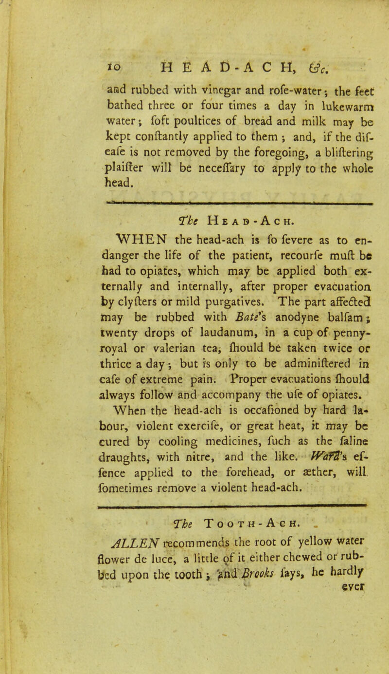 io H E A D - A C H, &c. arad rubbed with vinegar and rofe-water •, the feet bathed three or four times a day in lukewarm water; foft poultices of bread and milk may be kept conftantly applied to them j and, if the dif- eafe is not removed by the foregoing, a bliftering plaifter will be necefiary to apply to the whole head. - ■ i ■ - The Head-Ac h. WHEN the head-ach is fo fevere as to en- danger the life of the patient, recourfe mull be had to opiates, which may be applied both ex- ternally and internally, after proper evacuation by clyfters or mild purgatives. The part affedtecl may be rubbed with Bate's anodyne balfam; twenty drops of laudanum, in a cup of penny- royal or valerian tea; fliould be taken twice or thrice a day; but is only to be adminiftered in cafe of extreme pain. Proper evacuations mould always follow and accompany the ufe of opiates. When the head-ach is occafioned by hard la- bour, violent exercife, or great heat, it may be cured by cooling medicines, fuch as the faline draughts, with nitre, and the like. Wd7Z\ ef- fence applied to the forehead, or sether, will fometimes remove a violent head-ach. The Tooth-Agh. _ ALLEN recommends the root of yellow water flower de luce, a little of it either chewed or rub- bed upon the tooth ; 'andBrooks fays, he hardly ever