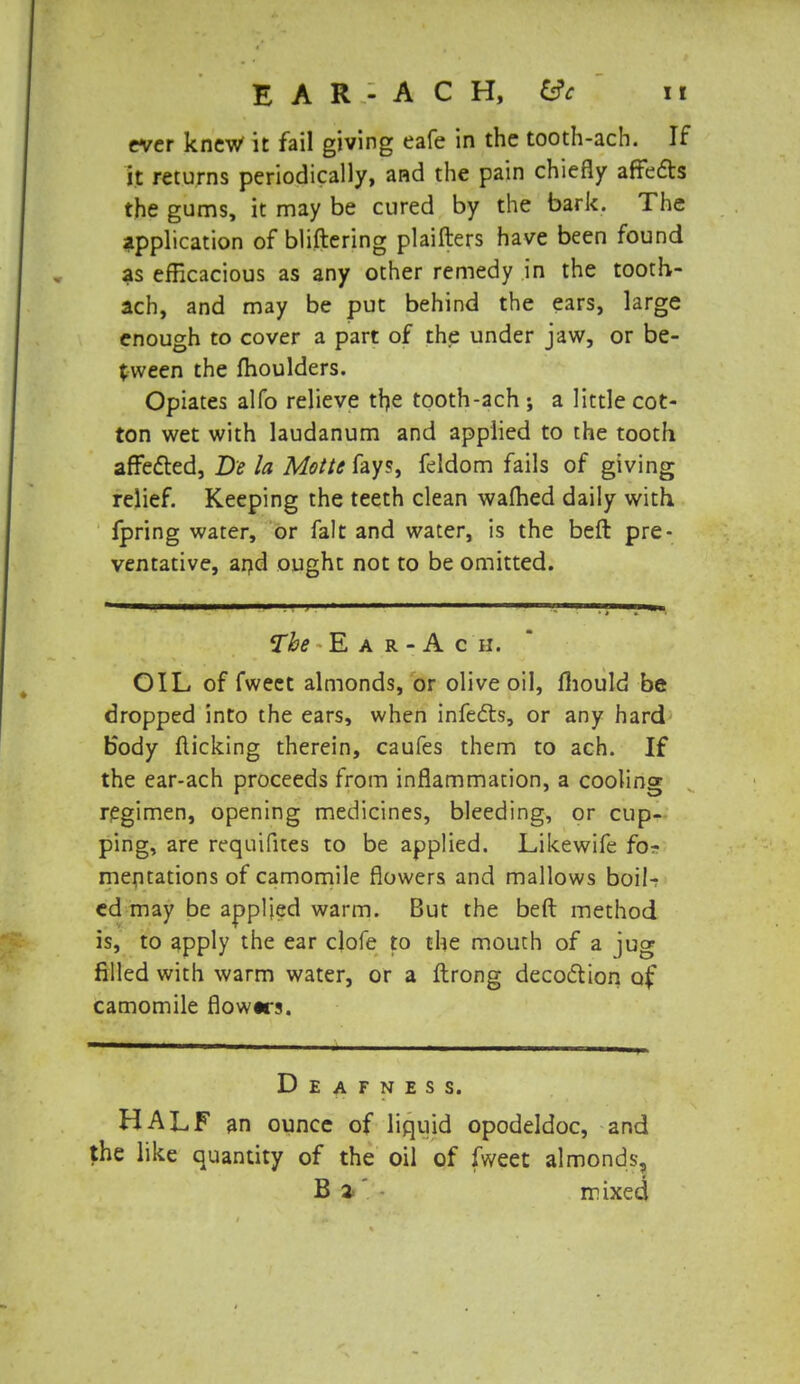 ever knew it fail giving eafe in the tooth-ach. If it returns periodically, and the pain chiefly affects the gums, it may be cured by the bark. The application of bliftering plaifters have been found as efficacious as any other remedy in the tooth- ach, and may be put behind the ears, large enough to cover a part of the under jaw, or be- tween the moulders. Opiates alfo relieve the tooth-ach; a little cot- ton wet with laudanum and applied to the tooth affected, De la Motte fay?, feldom fails of giving relief. Keeping the teeth clean warned daily with fpring water, or fait and water, is the beft pre- ventative, and ought not to be omitted. The E a r - A c ii. OIL of fwect almonds, or olive oil, fliould be dropped into the ears, when infects, or any hard body flicking therein, caufes them to ach. If the ear-ach proceeds from inflammation, a cooling regimen, opening medicines, bleeding, or cup- ping, are requifites to be applied. Likewife fo- mentations of camomile flowers and mallows boil-? ed may be applied warm. But the beft method is, to apply the ear clofe to the mouth of a jug filled with warm water, or a ftrong decoction of camomile flowtrs. Deafness. HALF an ounce of liquid opodeldoc, and the like quantity of the oil of fweet almonds, B 2 mixed