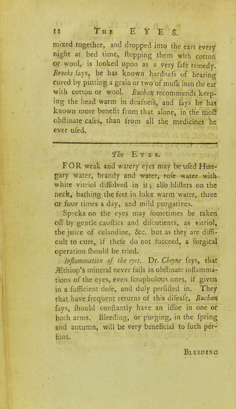 mixed together, and dropped into the ears every night at bed time, Hopping them with cotton or wool, is looked upon as a very fafe remedy. Brooks fays, he has known hardnefs of hearing cured by putting a grain or two of mufk into the ear with cotton or wool. Bucban recommends keep- ing the head warm in deafnefs, and fays he has known more benefit from that alone, in the moft obftinate cafes, than from all the medicines he ever ufed. The Eyes. FOR weak and watery eyes may be ufed Hun- gary water, brandy and water, role water with ■white vitriol diftblved in it-, alfo blifters on the neck, bathing the feet in luke warm water, three or four times a day, and mild purgatives. Sprcks on the eyes may fometimes be taken off by gentle cauftics and difcutients, as vitriol, the juice of celandine, &c. but as they are diffi- cult to cure, if thefe do not fucceed, a furgical operation fhould be tried. Inflammation of the eyes. Dr. Cheyne fays, that iEthiop's mineral never fails in obftinate inflamma- tions of the eyes, even fcrophulous ones, if given in a fufficient dofe, and duly perfifted in. They that have frequent returns of this difeafe, Bucban fay?, fhould conftantly have an ifTue in one or both arms. Bleeding, or purging, in the fpring and autumn, will be very beneficial to fuch per- sons. Bleeding