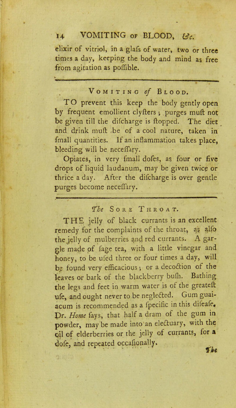 elixir of vitriol, in a glafs of water, two or three times a day, keeping the body and mind as free from agitation as poffible. Vomiting of Blood. TO prevent this keep the body gently open, by frequent emollient clyfters ; purges muft not be given till the difcharge is flopped. The diet and drink muft be of a cool nature, taken in fmall quantities. If an inflammation takes place, bleeding will be neceiTary. Opiates, in very fmall dofes, as four or five drops of liquid laudanum, may be given twice or thrice a day. After the difcharge is over gentle purges become neceffary. The Sore Throat. THE jelly of black currants is an excellent remedy for the complaints of the throat, as alfo the jelly of mulberries ancl red currants. A gar- gle made of fage tea, with a little vinegar and honey, to be ufed three or four times a day, will be found very efficacious or a decoction of the leaves or bark of the blackberry bum. Bathing the legs and feet in warm water is of the greateft ufe, and ought never to be neglected. Gum guai- acum is recommended as a fpecific in this difeafe, Dr. Home fays, that half a dram of the gum in powder, may be made into an electuary, with the qjl of elderberries or the jelly of currants, for a dofe, and repeated occasionally.