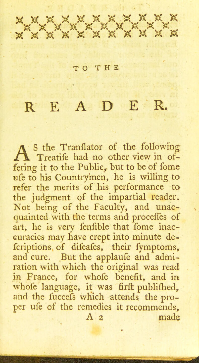 TO THE READER. S the Tranflator of the following Treatife had no other view in of- fering it to the Public, but to be of fome ufe to his Countrymen, he is willing to refer the merits of his performance to the judgment of the impartial reader. Not being of the Faculty, and unac- quainted with the terms and procefles of art, he is very fenfible that fome inac- curacies may have crept into minute de- fcriptions of difeafes, their fymptoms, and cure. But the applaufe and admi- ration with which the original was read in France, for whofe benefit, and in whofe language, it was firft published, and the fuccefs which attends the pro- per ufe of the remedies it recommends. A 2 made