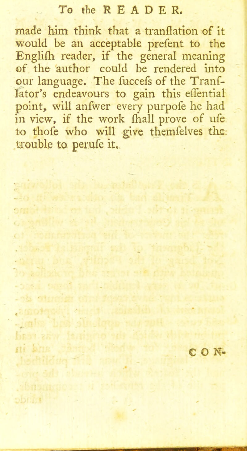 made him think that a tranflation of it would be an acceptable prefent to the Englifh reader, if the general meaning of the author could be rendered into our language. The fuccefs of the Tranf- lator’s endeavours to gain this effential point, will anfwer every purpofe he had in view, if the work fhall prove of ufe to thofe who will give themfelves the trouble to perufe it. CON- i