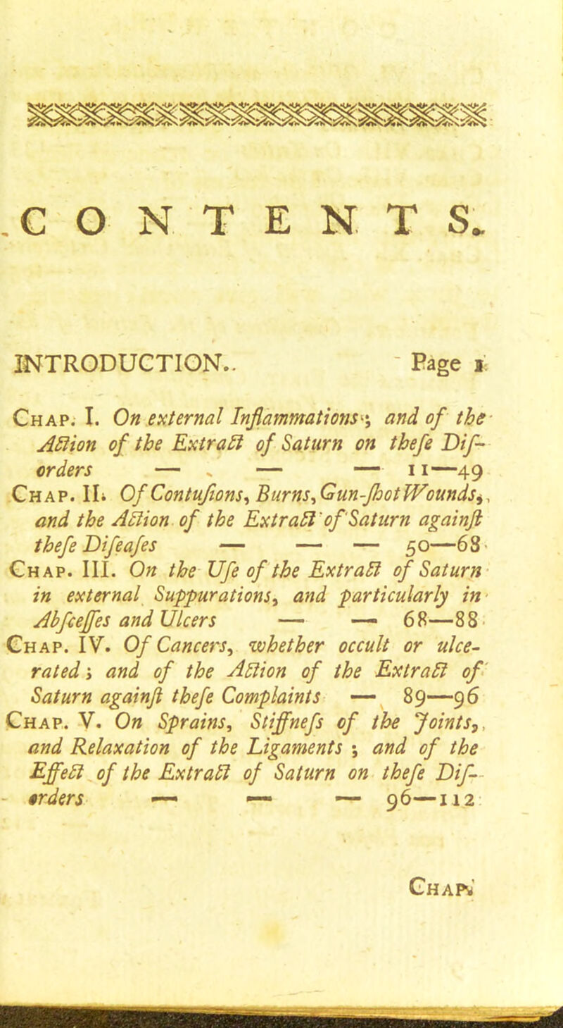 .CONTENTS INTRODUCTION.. - Page i Chap. I. On external Inflammations^ and of the AHion of the Extract of Saturn on thefe Dif- orders — * — — 11—49 Chap. IL Of Contufions,Burns,Gun-fhotWoundsiy and the Anion of the Extr all' of Saturn againft thefe Difeafes — — — 50—681 Chap. III. On the Ufe of the Extratt of Saturn in external Suppurations, and particularly in Abfceffes and Ulcers — —- 68—88 Chap. IV. Of Cancers, whether occult or ulce- rated i and of the Anion of the Extran of Saturn againft thefe Complaints — 89—96 Chap. V. On Sprains, Stiffnefs of the Joints,, and Relaxation of the Ligaments ; and of the Effen of the Extratl of Saturn on thefe Dif- - orders — —■■ — 96—112 Chain