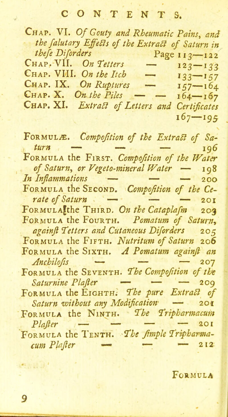 Chap. VI. Of Gouty and Rheumatic Pains, and the falutary Effects of the Extract of Saturn in thefe Di[orders Chap,-VII. On Tetters Chap. VIII. On the Itch —- Chap. IX. On Ruptures — Chap. X. On the Piles — — Chap. XI. Extraft of Letters and Page 113—122 12 3 — ^33 I33 157 157—164 164—167 Certificates 167—195 Formula. Compofition of the Extra ft of Sa- c turn — — — 196 Formula the First. Compofition of the Water of Saturn, or Vegeto-mineral Water — 198 In Inflammations — — -—200 Formula the Second. Compofition of the Ce- rate of Saturn — -— — 201 FoRMULA^the Third. On the Cataplafm 203 Formula the Fourth. Pomatum of Saturn, againft Tetters and Cutaneous Diforders 205 Formula the Fifth. Nutritum of Saturn 206 Formula the Sixth. A Pomatum againft an Anchilofis — — — 207 Formula the Seventh. The Compofition of the Saturnine Plafter — — — 209 Formula the Eighth; The pure Extra ft of Saturn without any Modification• — 201 Formula the Ninth. The Tripharmacum Plafter 1— — — — 201 Formula the Tenth. The ftmple Tripharma- cum Plafter — — —212 Formula 9
