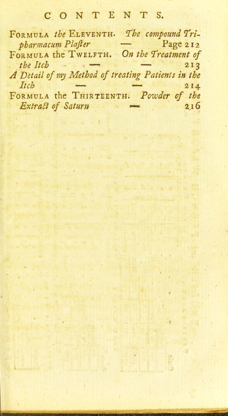 V Formula the Eleventh. The compound Tri- pharmacum Plafter — Page 212 Formula the Twelfth. On the Treatment of the Itch — — 213 A Detail of my Method of treating Patients in the Itch — — 214 Formula the Thirteenth; Powder of the Ex trail of Saturn — 2j 6 1 •'— ■ • •• 1 ... [ .. * \