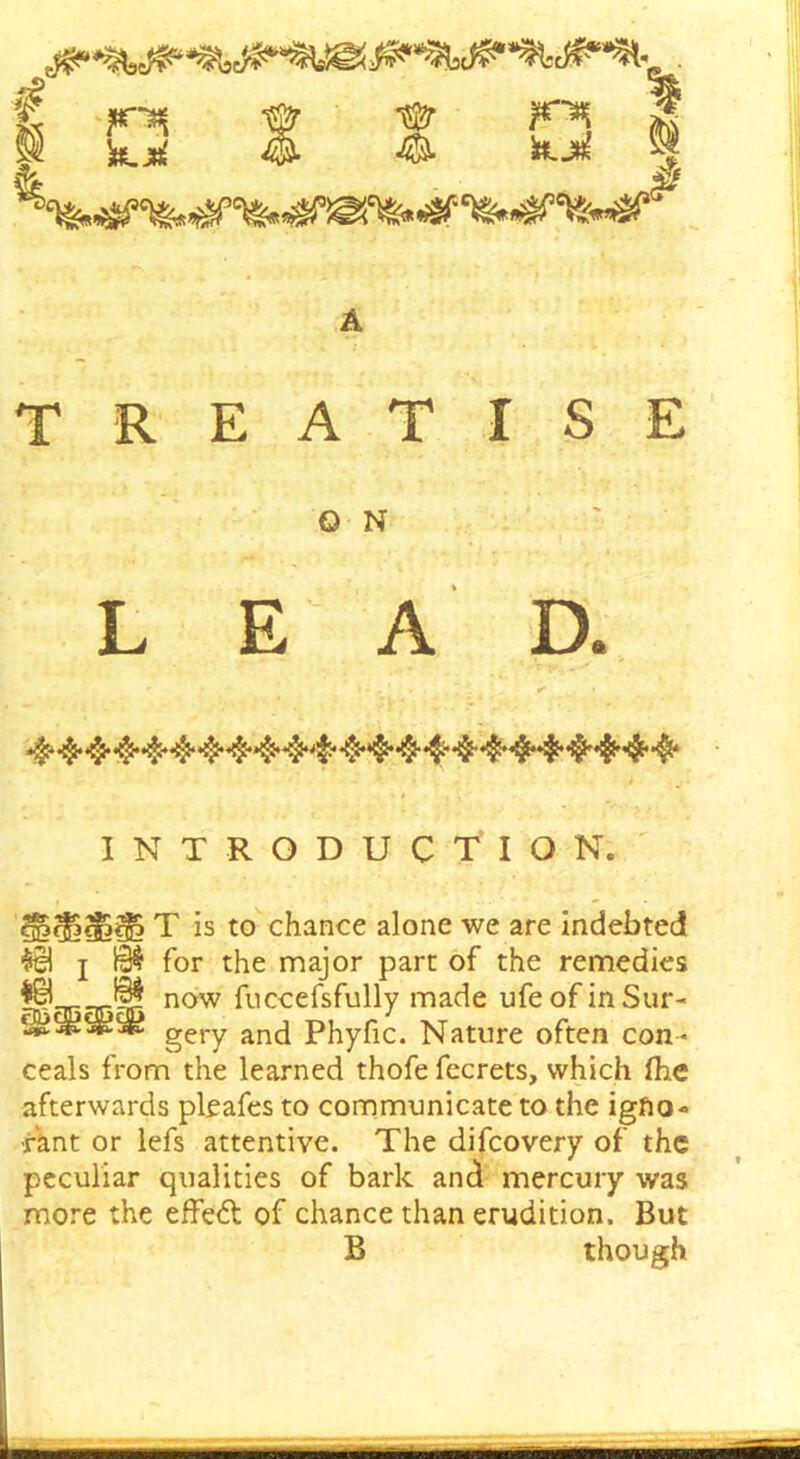 it TREATISE O N LEAD. INTRODUCTION. T is to chance alone we are indebted $el i 10$ for the major part of the remedies |£B now fuccefsfully made ufe of in Stir- s'$gS£:5*£ gery and phyfic. Nature often con - ceals from the learned thofe fecrets, which (he afterwards pieafes to communicate to the igno- rant or lefs attentive. The difcovery of the peculiar qualities of bark and mercury was more the effect of chance than erudition. But B though