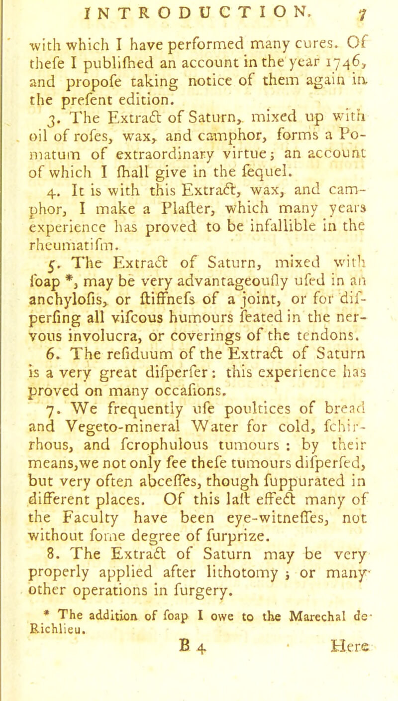 with which I have performed many cures. Of thefe I publifhed an account in the year 1746, and propofe taking notice of them again in the prefent edition. 3. The Extra# of Saturn,, mixed up with oil of rofes, wax, and camphor, forms a Po- matum of extraordinary virtue j an account of which I fhall give in the fequel. 4. It is with this Extra#, wax, and cam- phor, I make a Plafter, which many years experience has proved to be infallible in the rheumatifm. 5. The Extra# of Saturn, mixed with foap may be very advantageoufly ufed in an anchylofis, or ftiffnefs of a joint, or for dif- perfing all vifcous humours feated in the ner- vous involucra, or coverings of the tendons. 6. The refiduum of the Extra# of Saturn is a very great difperfer: this experience has proved on many occafions. 7. We frequently ufe poultices of bread and Vegeto-mineral Water for cold, fchir- rhous, and fcrophulous tumours : by their means,we not only fee thefe tumours difperfed, but very often abceffes, though fuppurated in different places. Of this lall effe# many of the Faculty have been eye-witneffes, not without forne degree of furprize. 8. The Extra# of Saturn may be very properly applied after lithotomy ; or many- other operations in furgery. * The addition of foap I owe to the Marechal de- Richlieu. B 4 • tiers