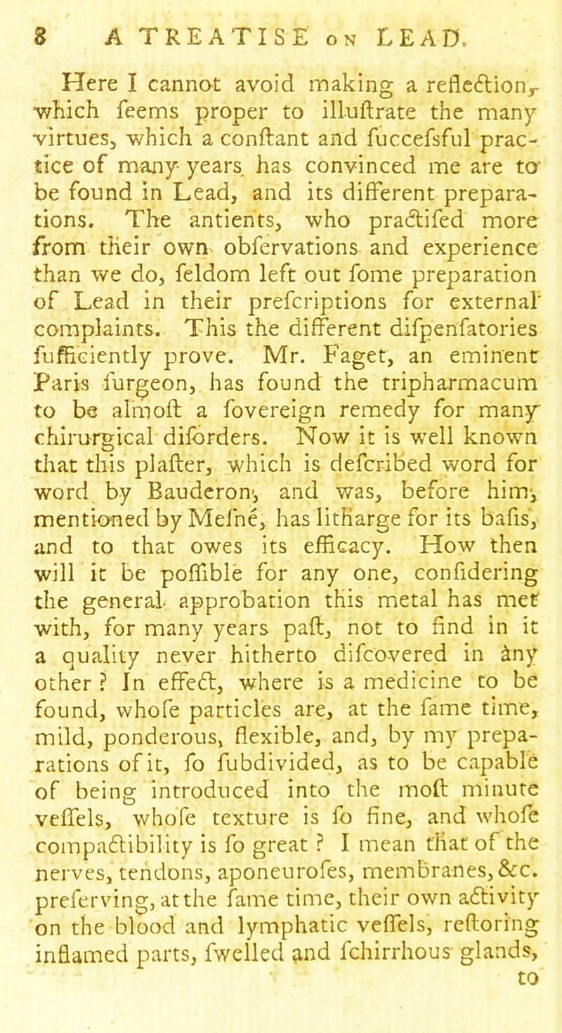 Here I cannot avoid making a reflection,- which feems proper to illuftrate the many virtues, which a conftant and fuccefsful prac- tice of many years has convinced me are to' be found in Lead, and its different prepara- tions. The antients, who praCtifed more from their own obfervations and experience than we do, feldom left out fome preparation of Lead in their prefcriptions for external’ complaints. This the different difpenfatories fufficiently prove. Mr. Faget, an eminent Paris furgeon, has found the tripharmacum to be aim oft a fovereign remedy for many chirurgical diforders. Now it is well known that this pi after, which is defcribed word for word by Bauderon', and was, before him, mentioned by Mefne, has litharge for its bafts’, and to that owes its efficacy. How then will it be poffible for any one, confidering the general, approbation this metal has met with, for many years paft, not to find in it a quality never hitherto difco-vered in &ny other ? In effeCt, where is a medicine to be found, whofe particles are, at the fame time, mild, ponderous, flexible, and, by my prepa- rations of it, fo fubdivided, as to be capable of being introduced into the inoft minute veffels, whofe texture is fo fine, and whofe compatibility is fo great ? I mean that of the nerves, tendons, aponeurofes, membranes,&c. preferving, at the fame time, their own activity on the blood and lymphatic veffels, reftoring inflamed parts, fwelled and fchirrhous glands, to