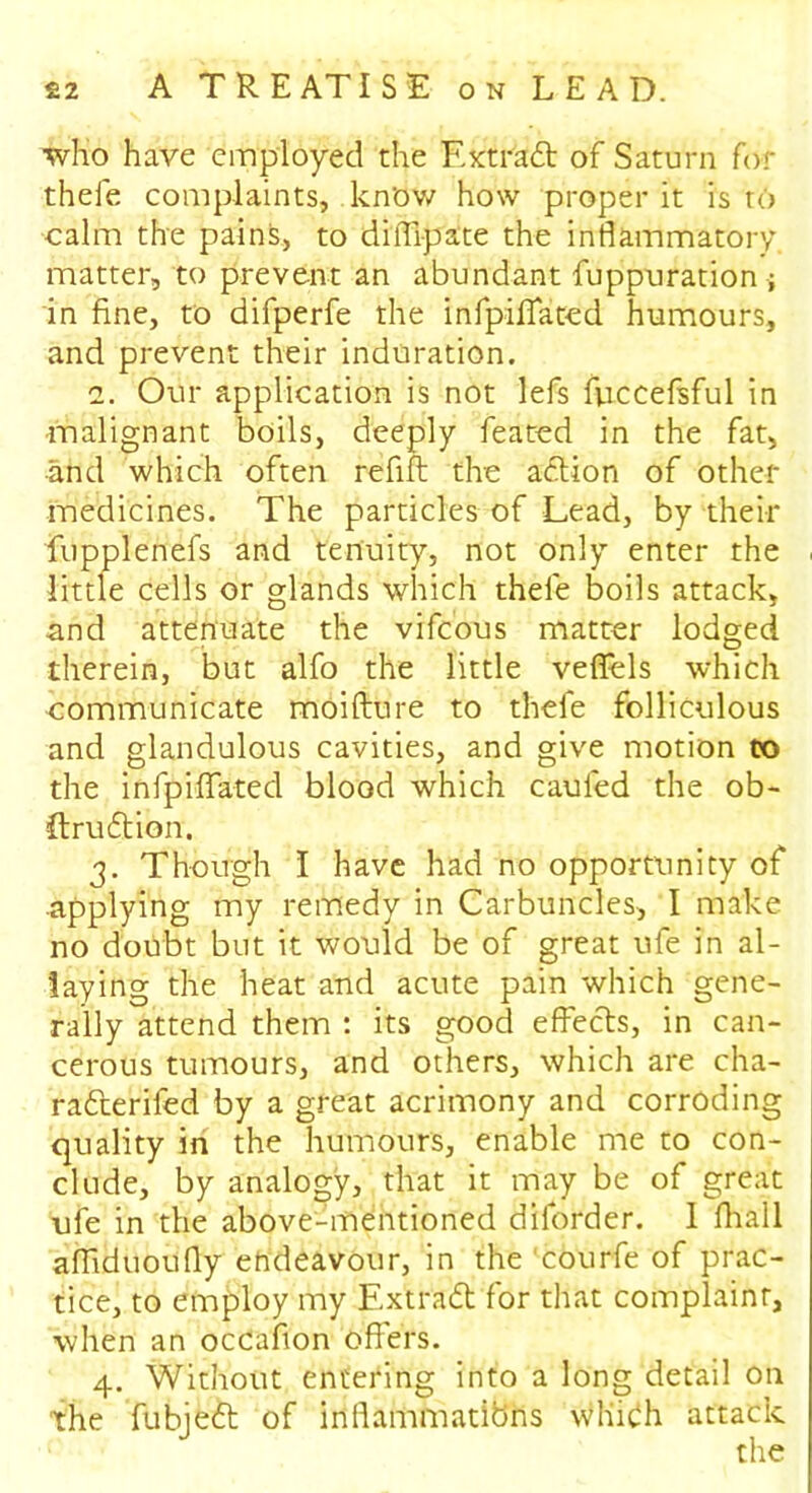 who have employed the Extract of Saturn for thele complaints, kn'ow how proper it is to calm the pains, to diiTipate the inflammatory matter, to prevent an abundant fuppuration ; in fine, to difperfe the infpiflated humours, and prevent their induration. 2. Our application is not lefs Riccefsful in malignant boils, deeply feated in the fat, ■and which often refill the action of other medicines. The particles of Lead, by their fupplenefs and tenuity, not only enter the little cells or glands which thele boils attack, and attenuate the vifcous matter lodged therein, but alfo the little veffels which communicate moifture to thefe folliculous and glandulous cavities, and give motion to the infpiflated blood which caufed the ob- ftruftion. 3. Though I have had no opportunity of applying my remedy in Carbuncles, I make no doubt but it would be of great ufe in al- laying the heat and acute pain which gene- rally attend them : its good effects, in can- cerous tumours, and others, which are cha- ra&erifed by a great acrimony and corroding quality in the humours, enable me to con- clude, by analogy, that it may be of great ufe in the above-mentioned diforder. I fhall afliduoufly endeavour, in the'courfe of prac- tice, to employ my Extract for that complaint, when an occafion offers. 4. Without entering into a long detail on the fubieft of inflammatibns which attack