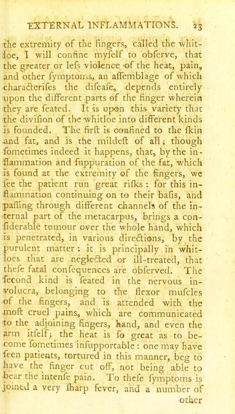 the extremity of the fingers,, called the whit- ioe, I will confine myfelf to obferve, that the greater or lefs violence of the heat, pain, and other fymptoms, an aflemblage of which charaCterifes the difeafe, depends entirely upon the different parts of the finger wherein they are feated. It is upon this variety that the divifion of the whitloe into different kinds is founded. The firft is confined to the fkin .and fat, and is the mildeft of all; though fometimes indeed it happens, that, by the in- flammation and fuppuration of the fat, which is found at the extremity of the fingers, we lee the patient run great rifles : for this in- flammation continuing on to their bafis, and pafling through different channels of the in- ternal part of the metacarpus, brings a con- fiderable tumour over the whole hand, which is penetrated, in various directions, by the purulent matter : it is principally in whit- loes that are negleCted or ill-treated, that thefe fatal confequences are obferved. The fecond kind is feated in the nervous in- volucra, belonging to the flexor mufcles of the fingers, and is attended with the moft cruel pains., which are communicated •to the adjoining fingers, hand, and even the arm itfelf; the heat is fo great as to be- come fometimes infupportable : one may have feen patients, tortured in this manner, beg to have the finger cut off, not being able to •bear the intenfe pain. To thefe fymptoms is joined a very fharp fever, and a number of other