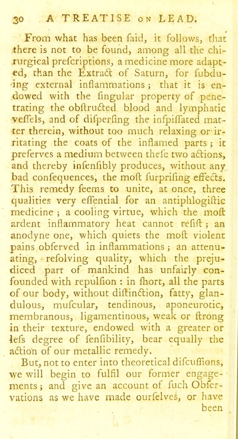 0 From what has been faid, it follows, that there is not to be found, among all the chi- rurgical prefcriptions, a medicine more adapt- ed, than the Extract of Saturn, for fubdu- •ing external inflammations; that it is en- dowed with the Angular property of pene- trating the obdrudted blood and lymphatic vefiels, and of difperfing the infpiflated mat- ter therein, without too much relaxing or ir- ritating the coats of the inflamed parts ; it preferves a medium between thefe two adtions, and thereby infenflbly produces, without any bad confequences, the mod furprifing effects. This remedy feems to unite, at once, three qualities very eflential for an antiphlogiftic medicine ; a cooling virtue, which the mod ardent inflammatory heat cannot refill; an anodyne one, which quiets the mod violent pains obferved in inflammations ; an attenu- ating, refolving quality, which the preju- diced parr of mankind has unfairly con- founded with repulfion : in fhort, all the parts of our body, without didindlion, fatty, glan- dulous, mufcular, tendinous, aponeurotic, membranous, ligamentinous, weak or drong in their texture, endowed with a greater or lefs degree of fenfibility, bear equally the adtio'n of our metallic remedy. But, not to enter into theoretical difcuffions, we will begin to fulfil our former engage- ments] and give an account of fuch Obfcr- vations as we have made ourfelved, or have been