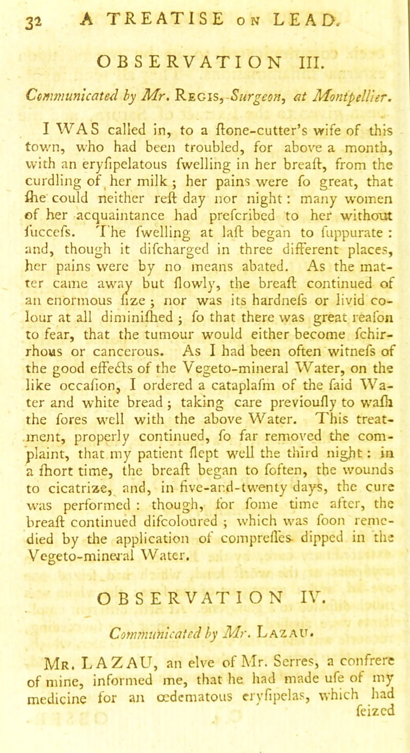 OBSERVATION III. Communicated by Mr. Regis, Surgeon, at Montpellier. I WAS called in, to a ftone-cutter’s wife of this town, who had been troubled, for above a month, with an eryfipelatous fwelling in her bread:, from the curdling of her milk ; her pains were fo great, that fihe could neither reft day nor night: many women of her acquaintance had prefcribed to her without fuccefs. The fwelling at laft began to fuppurate : and, though it difcharged in three different places, her pains were by no means abated. As the mat- ter came away but flowly, the bread: continued of an enormous dze ; nor was its hardnefs or livid co- lour at all diminifhed ; fo that there was great reafon to fear, that the tumour would either become fchir- rhous or cancerous. As I had been often witnefs of the good effects of the Vegeto-mineral Water, on the like occafion, I ordered a catapladn of the faid Wa- ter and white bread ; taking care previoufly to wadi the fores well with the above Water. This treat- ment, properly continued, fo far removed the com- plaint, that my patient flept well the third night: in a fhort time, the bread: began to foften, the wounds to cicatrize, and, in five-ar.d-twenty days, the cure was performed : though, for fome time after, the bread: continued difcoloured ; which was foon reme- died by the application of comprefles- dipped in the Vegeto-mineral Water. OBSERVATION IV. Communicated by Mr. Lazau. Mr. LAZAU, an elve of Mr. Serres, a confrere of mine, informed me, that he had made ufe ot my medicine for an oedematous eryfipelas, which had feizcd