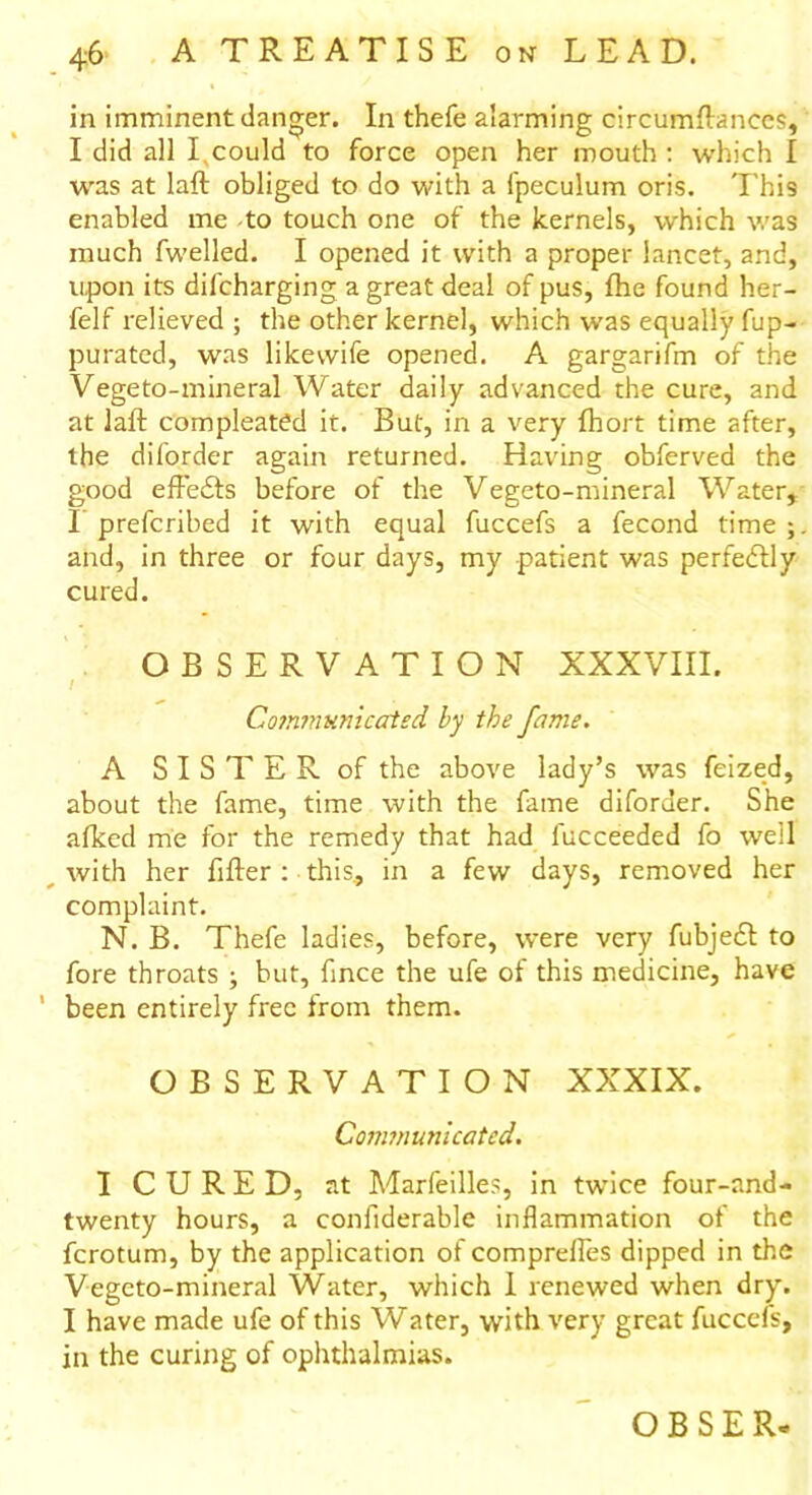 in imminent danger. In thefe alarming circumftanecs, I did all I. could to force open her mouth : which I was at laft obliged to do with a lpeculum oris. This enabled me to touch one of the kernels, which was much fwelled. I opened it with a proper lancet, and, upon its difcharging a great deal of pus, fhe found her- felf relieved ; the other kernel, which was equally fup- purated, was likevvife opened. A gargarifm of the Vegeto-mineral Water daily advanced the cure, and at laft compleated it. But, in a very fhort time after, the diforder again returned. Having obferved the good effedts before of the Vegeto-mineral Water, I prefcribed it with equal fuccefs a fecond time and, in three or four days, my patient was perfectly cured. OBSERVATION XXXVIII. Communicated by the fame. A SISTER of the above lady’s was feized, about the fame, time with the fame diforder. She afked me for the remedy that had fucceeded fo well _ with her fifter : this, in a few days, removed her complaint. N. B. Thefe ladies, before, were very fubjedt to fore throats ; but, fmce the ufe of this medicine, have ' been entirely free from them. OBSERVATION XXXIX. Communicated. I CURED, at Marfeilles, in twice four-and- twenty hours, a confiderablc inflammation of the fcrotum, by the application of comprelles dipped in the Vegeto-mineral Water, which I renewed when dry. I have made ufe of this Water, with very great fuccefs, in the curing of ophthalmias.