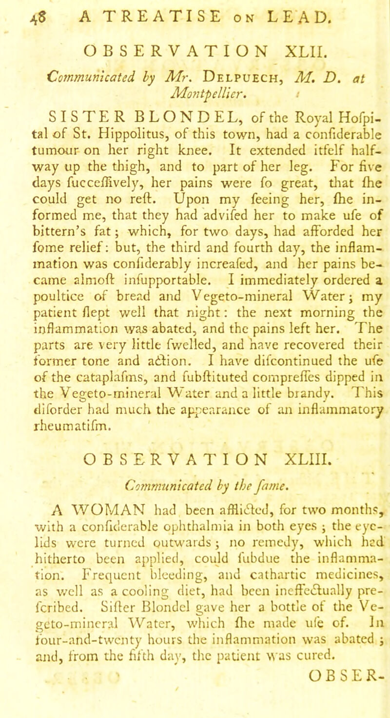 OBSERVATION XLII. Communicated by Mr. Delpuech, M. D. at Montpellier. SISTER BLONDE L, of the Royal Hofpi- tal of St. Hippolitus, of this town, had a confiderable tumour on her right knee. It extended itfelf half- way up the thigh, and to part of her leg. For five days fucceflively, her pains were fo great, that fhe could get no reft. Upon my feeing her, fhe in- formed me, that they had advifed her to make ufe of bittern’s fat; which, for two days, had afforded her fome relief: but, the third and fourth day, the inflam- mation was confiderably increafed, and her pains be- came almoft infupportable. I immediately ordered a poultice of bread and Vegeto-mineral Water; my patient flept well that night: the next morning the inflammation was abated, and the pains left her. The parts are very little fwelled, and have recovered their former tone and adtion. I have difeontinued the ufe of the cataplafms, and fubftituted comprefles dipped in the Vegeto-mineral Water and a little brandy. This diforder had much the appearance of an inflammatory rheumatifm. OBSERVATION XLIII. Communicated by the fame. A WOMAN had been aftliifled, for two months, with a confiderable ophthalmia in both eyes ; the eye- lids were turned outwards; no remedy, which hed hitherto been applied, could fubdue the inflamma- tion. Frequent bleeding, and cathartic medicines, as well as a cooling diet, had been ineffectually pre- lcribcd. Sifter Blondel gave her a bottle of the Ve- geto-mincral Water, which fhe made ufe of. In four-and-twenty hours the inflammation was abated ; and, from the fifth day, the patient was cured. ■ ' * OBSER-