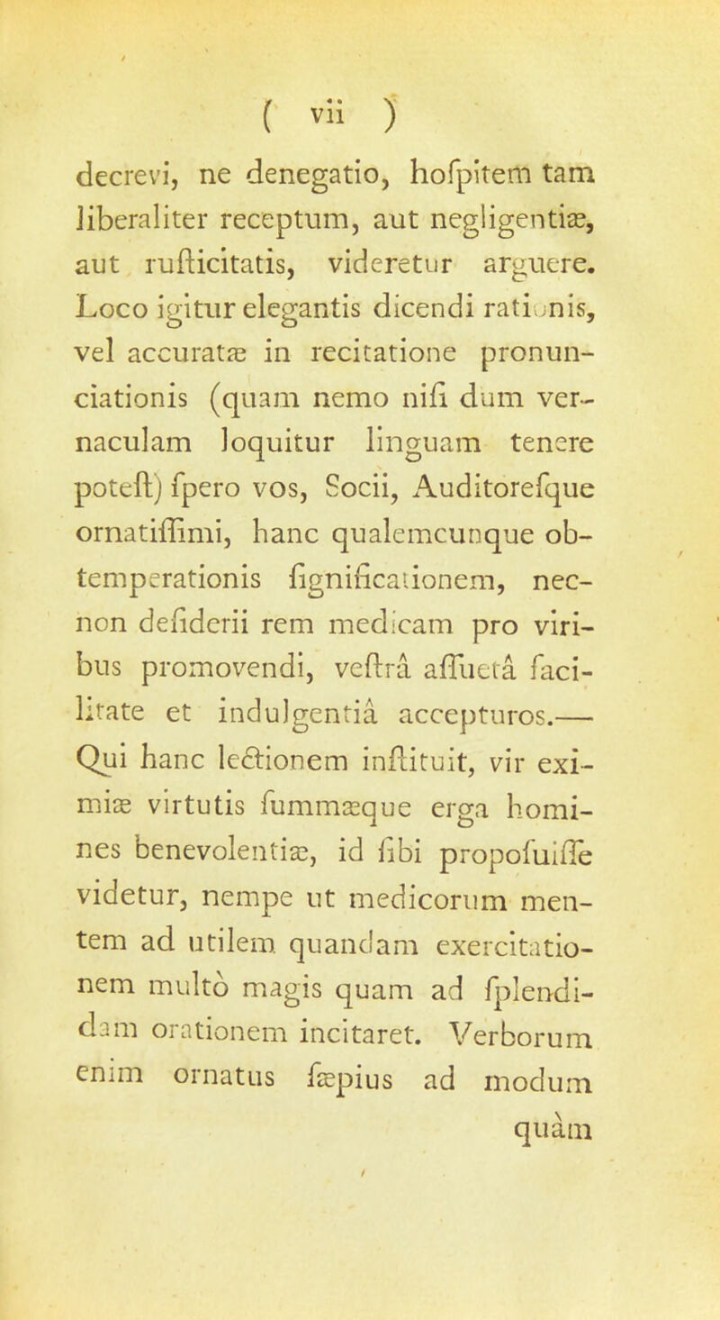 decrevi, ne denegatio, hofpitem tam Jiberaliter receptum, aut negligentias, aut rufticitatis, videretur arguere. Loco igitur elegantis dicendi ratiunis, vel accurate in recitatione pronun- ciationis (quam nemo nifi dum ver- naculam loquitur linguam tenere poteft) fpero vos, Socii, Auditorefque ornatiffimi, hanc qualemcunque ob- temperationis figniiicaiionem, nec- non denderii rem medicam pro viri- bus promovendi, veftra aflueta faci- litate et induJgentia accepturos.— Qui hanc lectionem inflituit, vir exi- miae virtutis fummasque erga homi- nes benevoleiitias, id hbi propofuifle videtur, nempe ut medicorum men- tem ad utilem quandam exercitatio- nem multo magis quam ad fplendi- dam orationem incitaret. Verborum enmi ornatus hepius ad modum quam /