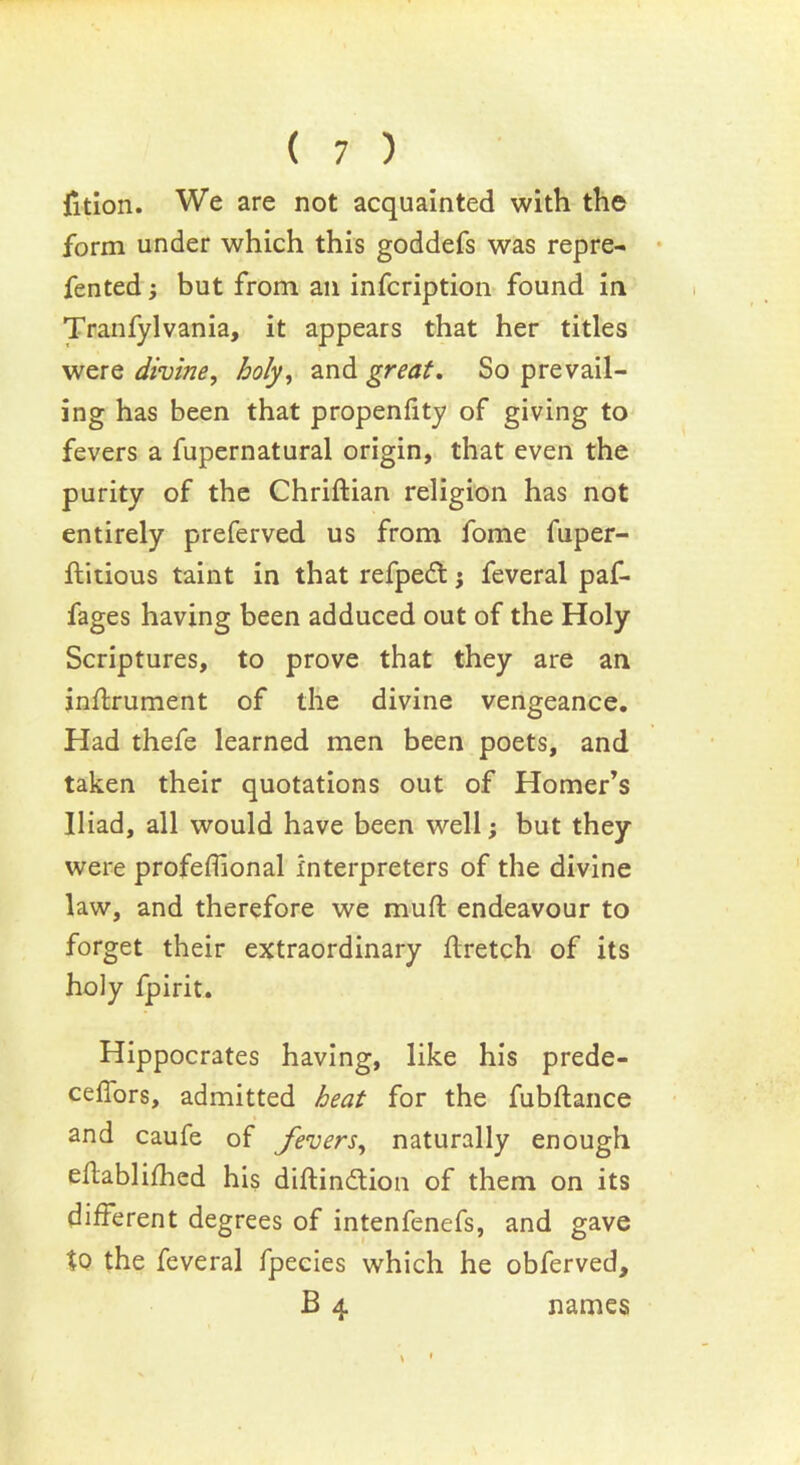 jfition. We are not acquainted with the form under which this goddefs was repre- fented; but from ail infcription found in Tranfylvania, it appears that her titles were divine, holy, and great. So prevail- ing has been that propenfity of giving to fevers a fupernatural origin, that even the purity of the Chriftian religion has not entirely preferved us from fome fuper- ftitious taint in that refpedt ; feveral paf- fages having been adduced out of the Holy Scriptures, to prove that they are an inflrument of the divine vengeance. Had thefe learned men been poets, and taken their quotations out of Homer’s Iliad, all would have been well; but they were profeffional interpreters of the divine law, and therefore we muft endeavour to forget their extraordinary flretch of its holy fpirit. Hippocrates having, like his prede- ceflors, admitted heat for the fubflance and caufe of fevers, naturally enough ehablifhed his diftindtion of them on its different degrees of intenfenefs, and gave to the feveral fpecies which he obferved, B 4 names