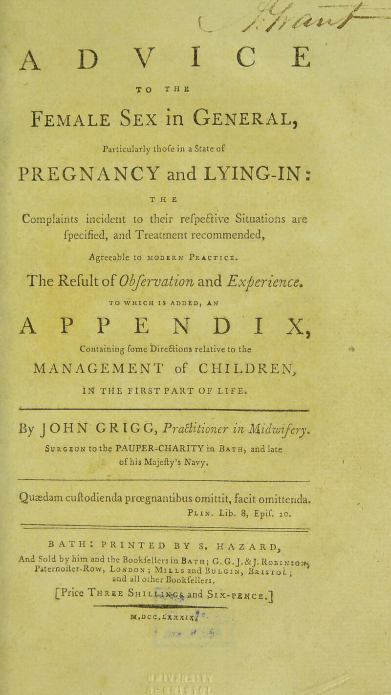 ADVICE TO THE Female Sex in General, Particularly thofe in a State of PREGNANCY and LYING-IN: THE Complaints incident to their refpeftive Situations are fpecified, and Treatment recommended, Agreeable to modern Practice. The Refult of Obfervation and Experience, TO WHICH IS ADDED, AN APPENDIX, Containing feme bireilions relative to the •* MANAGEMENT of CHILDREN, IN THE FIRST PART OF LIFE. By JOHN GRIGG, Pra^itioner in Midwifery. SuROSON to the PAUPER-CHARITY in Bath, and late of his Majefty's Navy. Qusdam cuftodienda prcegnantibus omittit, facit omittenda. Plin. Lib. 8, Eplf. lo. bath: printed by s. hazard. And Sold by him and the Bookfellers in Bath j G. G. J.&J. Robins Paternoller-Row, London; Mi i ls and Bu lci n, Bristol ; and all other Bookfellers, [Price Three ShiLia»i?C,(jand Six-pence.] M,Dcc.i,xxxi;jf/