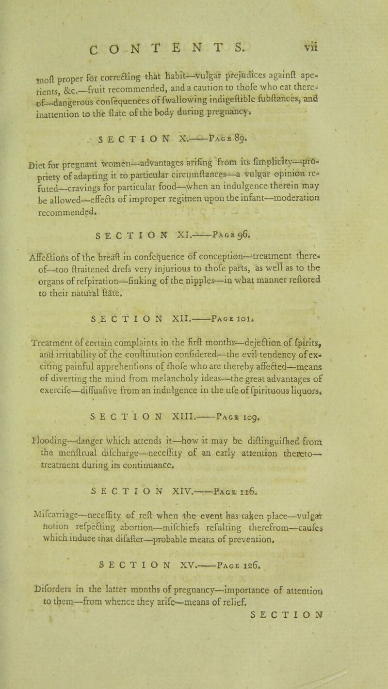 Ynon proper for corrcfting that habit—vulgar prejudices againrt ape- rients &c.—fruit recommended, and a caution to thofe who eat there- of—dangerous confequences of fwallowing indigeaible fubftanccs, and inattention to the flate of the body during pregnancy. SECTION X. Page 89. Diet for pregnant women—advantages arifing from its fiitiplichy-^pro- priety of adapting it to particular circi)mftances—a vulgar opinion re- futed cravings for particular food—■when an indulgence therein may be allowed—effefts of improper regimen upon the infant—moderation recommended. SECTION XI. Page 96. Affeftioris of the breaft in confequence of conception—'treatment there- of—too ftraitcned drefs very injurious to thofe parts, as well as to the organs of refpiration—finking of the nipples—in what manner reftored to their natural ftate. SECTION XII. PAGEiol. Treatment of certain complaints in the firft months—dejeftion of fpirits, and irritability of the coniUtutJon confsdered—the evil tendency ofex« citing painful apprehenllons of thofe who are thereby affcfted—means of diverting the mind from melancholy ideas—the great advantages of exercife—dilfuafive from an indulgence in the ufe of fpirituous liquors. SECTION XIII. Page 109. Flooding—danger which attends it—how it may be diftinguifhed front the mcnftrual difcharge—neceflity of an early attention thereto— treatment during its continuance. SECTION XIV. Pace 116. Mifcarriage—necelEty of reft when -the event has taljen place—vulgait notion refpefting abortion—mifchiefs refulting therefrom—caufci which induce that difafter—probable means of prevention. SECTION XV. Pace 126. Difordcrs in the latter months of pregnancy—importance of attention to them—from whence they arife—means of relief. SECTION