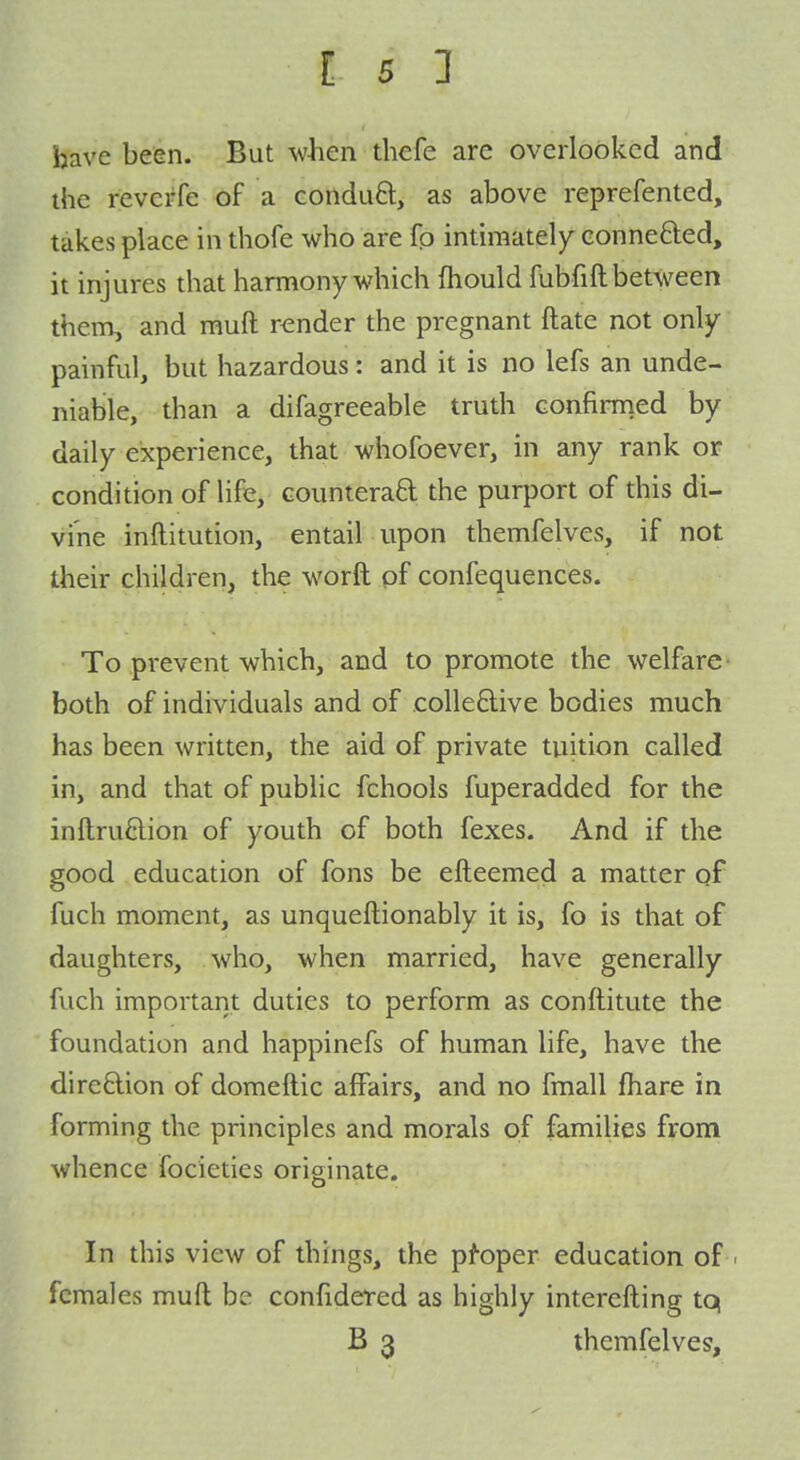 have been. But when thefe are overlooked and the reverfe of a conduft, as above reprefented, takes place in thofe who are fp intiraatel)^ eonnefted, it injures that harmony which fhould fubfift between them, and muft render the pregnant ftate not only- painful, but hazardous: and it is no lefs an unde- niable, than a difagreeable truth confirmed by daily experience, that whofoever, in any rank or condition of life, counteraft the purport of this di- vine inftitution, entail upon themfelves, if not their children, the worft of confequences. To prevent which, and to promote the welfare both of individuals and of colledive bodies much has been written, the aid of private tuition called in, and that of public fchools fuperadded for the inftruftion of youth of both fexes. And if the good education of fons be efteemed a matter qf fuch moment, as unqueftionably it is, fo is that of daughters, who, when married, have generally fuch important duties to perform as conftitute the foundation and happinefs of human life, have the dire6lion of domeftic affairs, and no fmall fhare in forming the principles and morals of families from whence focieties originate. In this view of things, the pfoper education of females muft be confidered as highly interefting tq B 3 themfelves.