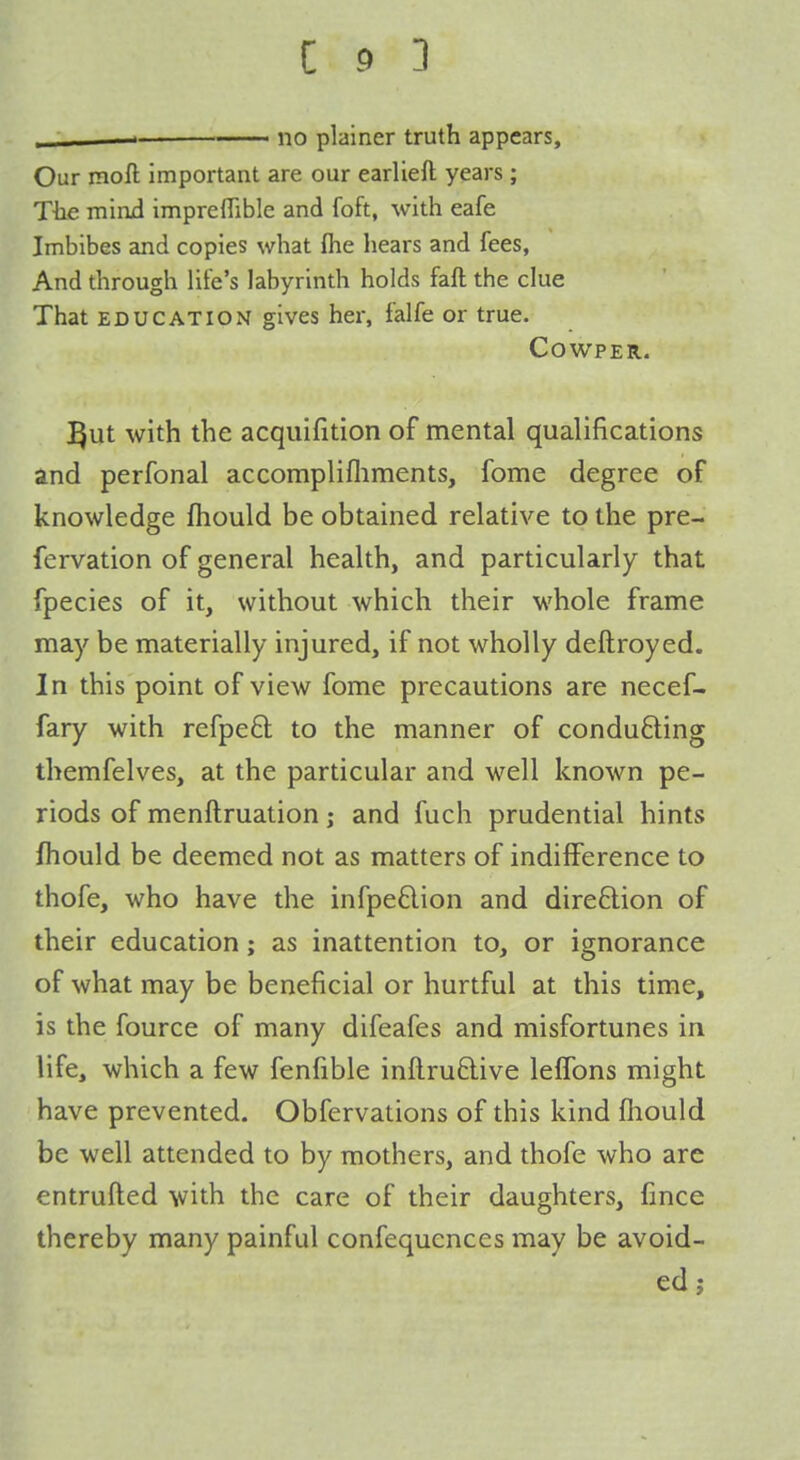  —-— no plainer truth appears. Our moft important are our earlieft years ; The mini impreffible and foft, with eafe Imbibes and copies what (he hears and fees, And through Hfe's labyrinth holds faft the clue That EDUCATION gives her, falfe or true. COWPER. ]^ut with the acquifition of mental qualifications and perfonal accomplifliments, fome degree of knowledge fhould be obtained relative to the pre- fervation of general health, and particularly that fpecies of it, without which their whole frame may be materially injured, if not wholly deftroyed. In this point of view fome precautions are necef- fary with refpeft to the manner of conducing themfelves, at the particular and well known pe- riods of menftruation; and fuch prudential hints fhould be deemed not as matters of indiiference to thofe, who have the infpe£lion and dire6lion of their education; as inattention to, or ignorance of what may be beneficial or hurtful at this time, is the fource of many difeafes and misfortunes in life, which a few fenfible inftrudive lefTons might have prevented. Obfervations of this kind fhould be well attended to by mothers, and thofe who are entrufted with the care of their daughters, fince thereby many painful confequenccs may be avoid- ed ;