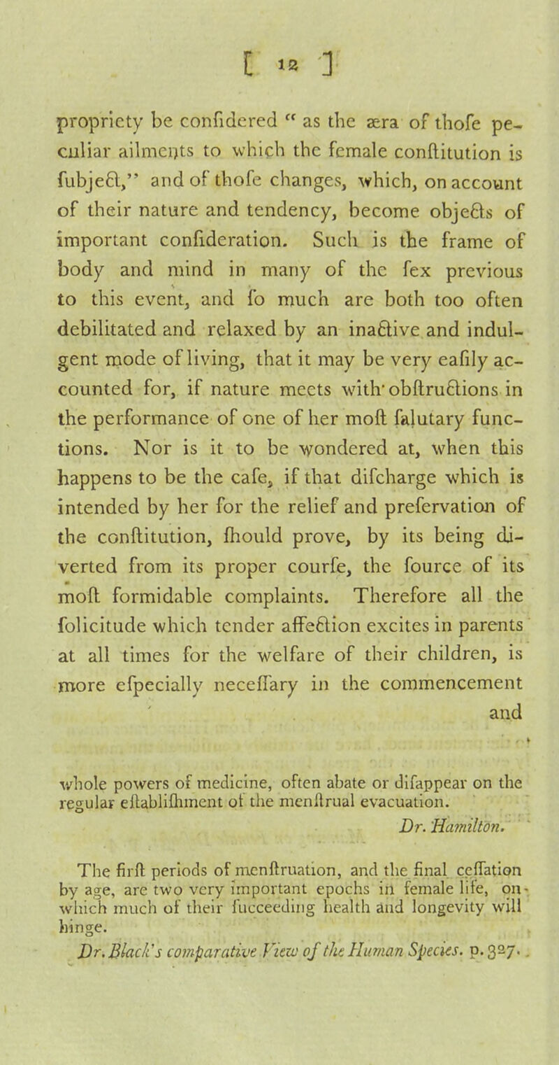 [ 1= ] propriety be confidered  as the sera of thofe pe- culiar ailments to wliicb the female conftitution is fubjeft, and of thofe changes, which, on account of their nature and tendency, become objeds of important confideration. Such is the frame of body and mind in many of the fex previous to this event, and fo much are both too often debilitated and relaxed by an inaftive and indul- gent mode of living, that it may be very eafily ac- counted for, if nature meets with'obfl;ru6lions in the performance of one of her moft falutary func- tions. Nor is it to be -wondered at, when this happens to be the cafe, if that difcharge which is intended by her for the relief and prefervation of the conftitution, fhould prove, by its being di- verted from its proper courfe, the fource of its moft formidable complaints. Therefore all the folicitude which tender affeftion excites in parents at all times for the welfare of their children, is more cfpecially neceffary in the commencement and whole powers of medicine, often abate or difappear on the regular eftablifliment of the nienllrual evacuation. Dr. 'Hcmiilton. The firft periods of mcnftruation, and the final ceflation by age, are two very important epochs in female lite, on- wliich much of their fucceeding health and longevity will hinge. Dr. Black's comparative Vicio of the Human Species, p. 327.,